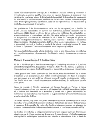 Buena Nueva sobre el amor conyugal. Es la Palabra de Dios que «revela» y «culmina» el
proyecto sabio y amoroso que Dios tiene sobre los esposos, llamados a la misteriosa y real
participación en el amor mismo de Dios hacia la humanidad. Si la celebración sacramental
del matrimonio es en sí misma una proclamación de la Palabra de Dios en cuanto son por
título diverso protagonistas y celebrantes, debe ser una «profesión de fe» hecha dentro y
con la Iglesia, comunidad de creyentes.

Esta profesión de fe ha de ser continuada en la vida de los esposos y de la familia. En
efecto, Dios que ha llamado a los esposos «al» matrimonio, continúa a llamarlos «en el»
matrimonio. (122) Dentro y a través de los hechos, los problemas, las dificultades, los
acontecimientos de la existencia de cada día, Dios viene a ellos, revelando y proponiendo
las «exigencias» concretas de su participación en el amor de Cristo por su Iglesia, de
acuerdo con la particular situación —familiar, social y eclesial— en la que se encuentran.
El descubrimiento y la obediencia al plan de Dios deben hacerse «en conjunto» por parte de
la comunidad conyugal y familiar, a través de la misma experiencia humana del amor
vivido en el Espíritu de Cristo entre los esposos, entre los padres y los hijos.

Para esto, también la pequeña Iglesia doméstica, como la gran Iglesia, tiene necesidad de
ser evangelizada continua e intensamente. De ahí deriva su deber de educación permanente
en la fe.

Ministerio de evangelización de la familia cristiana

52. En la medida en que la familia cristiana acoge el Evangelio y madura en la fe, se hace
comunidad evangelizadora. Escuchemos de nuevo a Pablo VI: «La familia, al igual que la
Iglesia, debe ser un espacio donde el Evangelio es transmitido y desde donde éste se irradia.

Dentro pues de una familia consciente de esta misión, todos los miembros de la misma
evangelizan y son evangelizados. Los padres no sólo comunican a los hijos el Evangelio,
sino que pueden a su vez recibir de ellos este mismo Evangelio profundamente vivido...
Una familia así se hace evangelizadora de otras muchas familias y del ambiente en que ella
vive». (123)

Como ha repetido el Sínodo, recogiendo mi llamada lanzada en Puebla, la futura
evangelización depende en gran parte de la Iglesia doméstica. (124) Esta misión apostólica
de la familia está enraizada en el Bautismo y recibe con la gracia sacramental del
matrimonio una nueva fuerza para transmitir la fe, para santificar y transformar la sociedad
actual según el plan de Dios.

La familia cristiana, hoy sobre todo, tiene una especial vocación a ser testigo de la alianza
pascual de Cristo, mediante la constante irradiación de la alegría del amor y de la certeza de
la esperanza, de la que debe dar razón: «La familia cristiana proclama en voz alta tanto las
presentes virtudes del reino de Dios como la esperanza de la vida bienaventurada». (125)

La absoluta necesidad de la catequesis familiar surge con singular fuerza en determinadas
situaciones, que la Iglesia constata por desgracia en diversos lugares: «En los lugares donde
una legislación antirreligiosa pretende incluso impedir la educación en la fe, o donde ha
 