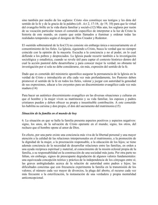 sino también por medio de los seglares: Cristo «los constituye sus testigos y les dota del
sentido de la fe y de la gracia de la palabra (cfr. Act 2, 17-18; Ap 19, 10) para que la virtud
del evangelio brille en la vida diaria familiar y social».(12) Más aún, los seglares por razón
de su vocación particular tienen el cometido específico de interpretar a la luz de Cristo la
historia de este mundo, en cuanto que están llamados a iluminar y ordenar todas las
realidades temporales según el designio de Dios Creador y Redentor.

El «sentido sobrenatural de la fe»(13) no consiste sin embargo única o necesariamente en el
consentimiento de los fieles. La Iglesia, siguiendo a Cristo, busca la verdad que no siempre
coincide con la opinión de la mayoría. Escucha a la conciencia y no al poder, en lo cual
defiende a los pobres y despreciados. La Iglesia puede recurrir también a la investigación
sociológica y estadística, cuando se revele útil para captar el contexto histórico dentro del
cual la acción pastoral debe desarrollarse y para conocer mejor la verdad; no obstante tal
investigación por sí sola no debe considerarse, sin más, expresión del sentido de la fe.

Dado que es cometido del ministerio apostólico asegurar la permanencia de la Iglesia en la
verdad de Cristo e introducirla en ella cada vez más profundamente, los Pastores deben
promover el sentido de la fe en todos los fieles, valorar y juzgar con autoridad la genuidad
de sus expresiones, educar a los creyentes para un discernimiento evangélico cada vez más
maduro.(14)

Para hacer un auténtico discernimiento evangélico en las diversas situaciones y culturas en
que el hombre y la mujer viven su matrimonio y su vida familiar, los esposos y padres
cristianos pueden y deben ofrecer su propia e insustituible contribución. A este cometido
les habilita su carisma y don propio, el don del sacramento del matrimonio.(15)

Situación de la familia en el mundo de hoy

6. La situación en que se halla la familia presenta aspectos positivos y aspectos negativos:
signo, los unos, de la salvación de Cristo operante en el mundo; signo, los otros, del
rechazo que el hombre opone al amor de Dios.

En efecto, por una parte existe una conciencia más viva de la libertad personal y una mayor
atención a la calidad de las relaciones interpersonales en el matrimonio, a la promoción de
la dignidad de la mujer, a la procreación responsable, a la educación de los hijos; se tiene
además conciencia de la necesidad de desarrollar relaciones entre las familias, en orden a
una ayuda recíproca espiritual y material, al conocimiento de la misión eclesial propia de la
familia, a su responsabilidad en la construcción de una sociedad más justa. Por otra parte no
faltan, sin embargo, signos de preocupante degradación de algunos valores fundamentales:
una equivocada concepción teórica y práctica de la independencia de los cónyuges entre sí;
las graves ambigüedades acerca de la relación de autoridad entre padres e hijos; las
dificultades concretas que con frecuencia experimenta la familia en la transmisión de los
valores; el número cada vez mayor de divorcios, la plaga del aborto, el recurso cada vez
más frecuente a la esterilización, la instauración de una verdadera y propia mentalidad
anticoncepcional.
 