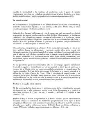 cundido la incredulidad o ha penetrado el secularismo hasta el punto de resultar
prácticamente imposible una verdadera creencia religiosa, la Iglesia doméstica es el único
ámbito donde los niños y los jóvenes pueden recibir una auténtica catequesis».(126)

Un servicio eclesial

53. El ministerio de evangelización de los padres cristianos es original e insustituible y
asume las características típicas de la vida familiar, hecha, como debería estar, de amor,
sencillez, concreción y testimonio cotidiano. (127)

La familia debe formar a los hijos para la vida, de manera que cada uno cumpla en plenitud
su cometido, de acuerdo con la vocación recibida de Dios. Efectivamente, la familia que
está abierta a los valores transcendentes, que sirve a los hermanos en la alegría, que cumple
con generosa fidelidad sus obligaciones y es consciente de su cotidiana participación en el
misterio de la cruz gloriosa de Cristo, se convierte en el primero y mejor seminario de
vocaciones a la vida consagrada al Reino de Dios.

El ministerio de evangelización y catequesis de los padres debe acompañar la vida de los
hijos también durante su adolescencia y juventud, cuando ellos, como sucede con
frecuencia, contestan o incluso rechazan la fe cristiana recibida en los primeros años de su
vida. Y así como en la Iglesia no se puede separar la obra de evangelización del sufrimiento
del apóstol, así también en la familia cristiana los padres deben afrontar con valentía y gran
serenidad de espíritu las dificultades que halla a veces en los mismos hijos su ministerio de
evangelización.

No hay que olvidar que el servicio llevado a cabo por los cónyuges y padres cristianos en
favor del Evangelio es esencialmente un servicio eclesial, es decir, que se realiza en el
contexto de la Iglesia entera en cuanto comunidad evangelizada y evangelizadora. En
cuanto enraizado y derivado de la única misión de la Iglesia y en cuanto ordenado a la
edificación del único Cuerpo de Cristo, (128) el ministerio de evangelización y de
catequesis de la Iglesia doméstica ha de quedar en íntima comunión y ha de armonizarse
responsablemente con los otros servicios de evangelización y de catequesis presentes y
operantes en la comunidad eclesial, tanto diocesana como parroquial.

Predicar el Evangelio a toda criatura

54. La universalidad sin fronteras es el horizonte propio de la evangelización, animada
interiormente por el afán misionero, ya que es de hecho la respuesta a la explícita e
inequívoca consigna de Cristo: «Id por el mundo y predicad el Evangelio a toda
criatura».(129)

También la fe y la misión evangelizadora de la familia cristiana poseen esta dimensión
misionera católica. El sacramento del matrimonio que plantea con nueva fuerza el deber
arraigado en el bautismo y en la confirmación de defender y difundir la fe, (130) constituye
a los cónyuges y padres cristianos en testigos de Cristo «hasta los últimos confines de la
tierra», (131) como verdaderos y propios misioneros» del amor y de la vida.
 