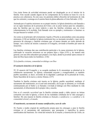 Una cierta forma de actividad misionera puede ser desplegada ya en el interior de la
familia. Esto sucede cuando alguno de los componentes de la misma no tiene fe o no la
practica con coherencia. En este caso, los parientes deben ofrecerles tal testimonio de vida
que los estimule y sostenga en el camino hacia la plena adhesión a Cristo Salvador. (132)

Animada por el espíritu misionero en su propio interior, la Iglesia doméstica está llamada a
ser un signo luminoso de la presencia de Cristo y de su amor incluso para los «alejados»,
para las familias que no creen todavía y para las familias cristianas que no viven
coherentemente la fe recibida. Está llamada «con su ejemplo y testimonio» a iluminar «a
los que buscan la verdad». (133)

Así como ya al principio del cristianismo Aquila y Priscila se presentaban como una pareja
misionera, (134) así también la Iglesia testimonia hoy su incesante novedad y vigor con la
presencia de cónyuges y familias cristianas que, al menos durante un cierto período de
tiempo, van a tierras de misión a anunciar el Evangelio, sirviendo al hombre por amor de
Jesucristo.

Las familias cristianas dan una contribución particular a la causa misionera de la Iglesia,
cultivando la vocación misionera en sus propios hijos e hijas (135) y, de manera más
general, con una obra educadora que prepare a sus hijos, desde la juventud «para conocer el
amor de Dios hacia todos los hombres». (136)

2) La familia cristiana, comunidad en diálogo con Dios

El santuario doméstico de la Iglesia

55. El anuncio del Evangelio y su acogida mediante la fe encuentran su plenitud en la
celebración sacramental. La Iglesia, comunidad creyente y evangelizadora, es también
pueblo sacerdotal, es decir, revestido de la dignidad y partícipe de la potestad de Cristo,
Sumo Sacerdote de la nueva y eterna Alianza. (137)

También la familia cristiana está inserta en la Iglesia, pueblo sacerdotal, mediante el
sacramento del matrimonio, en el cual está enraizada y de la que se alimenta, es vivificada
continuamente por el Señor y es llamada e invitada al diálogo con Dios mediante la vida
sacramental, el ofrecimiento de la propia vida y oración.

Este es el cometido sacerdotal que la familia cristiana puede y debe ejercer en íntima
comunión con toda la Iglesia, a través de las realidades cotidianas de la vida conyugal y
familiar. De esta manera la familia cristiana es llamada a santificarse y a santificar a la
comunidad eclesial y al mundo.

El matrimonio, sacramento de mutua santificación y acto de culto

56. Fuente y medio original de santificación propia para los cónyuges y para la familia
cristiana es el sacramento del matrimonio, que presupone y especifica la gracia
santificadora del bautismo. En virtud del misterio de la muerte y resurrección de Cristo, en
 
