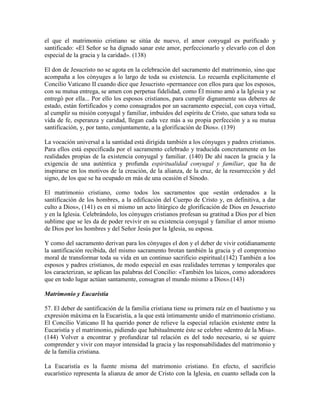 el que el matrimonio cristiano se sitúa de nuevo, el amor conyugal es purificado y
santificado: «El Señor se ha dignado sanar este amor, perfeccionarlo y elevarlo con el don
especial de la gracia y la caridad». (138)

El don de Jesucristo no se agota en la celebración del sacramento del matrimonio, sino que
acompaña a los cónyuges a lo largo de toda su existencia. Lo recuerda explícitamente el
Concilio Vaticano II cuando dice que Jesucristo «permanece con ellos para que los esposos,
con su mutua entrega, se amen con perpetua fidelidad, como Él mismo amó a la Iglesia y se
entregó por ella... Por ello los esposos cristianos, para cumplir dignamente sus deberes de
estado, están fortificados y como consagrados por un sacramento especial, con cuya virtud,
al cumplir su misión conyugal y familiar, imbuidos del espíritu de Cristo, que satura toda su
vida de fe, esperanza y caridad, llegan cada vez más a su propia perfección y a su mutua
santificación, y, por tanto, conjuntamente, a la glorificación de Dios». (139)

La vocación universal a la santidad está dirigida también a los cónyuges y padres cristianos.
Para ellos está especificada por el sacramento celebrado y traducida concretamente en las
realidades propias de la existencia conyugal y familiar. (140) De ahí nacen la gracia y la
exigencia de una auténtica y profunda espiritualidad conyugal y familiar, que ha de
inspirarse en los motivos de la creación, de la alianza, de la cruz, de la resurrección y del
signo, de los que se ha ocupado en más de una ocasión el Sínodo.

El matrimonio cristiano, como todos los sacramentos que «están ordenados a la
santificación de los hombres, a la edificación del Cuerpo de Cristo y, en definitiva, a dar
culto a Dios», (141) es en sí mismo un acto litúrgico de glorificación de Dios en Jesucristo
y en la Iglesia. Celebrándolo, los cónyuges cristianos profesan su gratitud a Dios por el bien
sublime que se les da de poder revivir en su existencia conyugal y familiar el amor mismo
de Dios por los hombres y del Señor Jesús por la Iglesia, su esposa.

Y como del sacramento derivan para los cónyuges el don y el deber de vivir cotidianamente
la santificación recibida, del mismo sacramento brotan también la gracia y el compromiso
moral de transformar toda su vida en un continuo sacrificio espiritual.(142) También a los
esposos y padres cristianos, de modo especial en esas realidades terrenas y temporales que
los caracterizan, se aplican las palabras del Concilio: «También los laicos, como adoradores
que en todo lugar actúan santamente, consagran el mundo mismo a Dios».(143)

Matrimonio y Eucaristía

57. El deber de santificación de la familia cristiana tiene su primera raíz en el bautismo y su
expresión máxima en la Eucaristía, a la que está íntimamente unido el matrimonio cristiano.
El Concilio Vaticano II ha querido poner de relieve la especial relación existente entre la
Eucaristía y el matrimonio, pidiendo que habitualmente éste se celebre «dentro de la Misa».
(144) Volver a encontrar y profundizar tal relación es del todo necesario, si se quiere
comprender y vivir con mayor intensidad la gracia y las responsabilidades del matrimonio y
de la familia cristiana.

La Eucaristía es la fuente misma del matrimonio cristiano. En efecto, el sacrificio
eucarístico representa la alianza de amor de Cristo con la Iglesia, en cuanto sellada con la
 