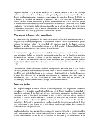 sangre de la cruz. (145) Y en este sacrificio de la Nueva y Eterna Alianza los cónyuges
cristianos encuentran la raíz de la que brota, que configura interiormente y vivifica desde
dentro, su alianza conyugal. En cuanto representación del sacrificio de amor de Cristo por
su Iglesia, la Eucaristía es manantial de caridad. Y en el don eucarístico de la caridad la
familia cristiana halla el fundamento y el alma de su «comunión» y de su «misión», ya que
el Pan eucarístico hace de los diversos miembros de la comunidad familiar un único cuerpo,
revelación y participación de la más amplia unidad de la Iglesia; además, la participación
en el Cuerpo «entregado» y en la Sangre «derramada» de Cristo se hace fuente inagotable
del dinamismo misionero y apostólico de la familia cristiana.

El sacramento de la conversión y reconciliación

58. Parte esencial y permanente del cometido de santificación de la familia cristiana es la
acogida de la llamada evangélica a la conversión, dirigida a todos los cristianos que no
siempre permanecen fieles a la «novedad» del bautismo que los ha hecho «santos».
Tampoco la familia es siempre coherente con la ley de la gracia y de la santidad bautismal,
proclamada nuevamente en el sacramento del matrimonio.

El arrepentimiento y perdón mutuo dentro de la familia cristiana que tanta parte tienen en la
vida cotidiana, hallan su momento sacramental específico en la Penitencia cristiana.
Respecto de los cónyuges cristianos, así escribía Pablo VI en la encíclica Humanae vitae:
«Y si el pecado les sorprendiese todavía, no se desanimen, sino que recurran con humilde
perseverancia a la misericordia de Dios, que se concede en el Sacramento de la Penitencia».
(146)

La celebración de este sacramento adquiere un significado particular para la vida familiar.
En efecto, mientras mediante la fe descubren cómo el pecado contradice no sólo la alianza
con Dios, sino también la alianza de los cónyuges y la comunión de la familia, los esposos
y todos los miembros de la familia son alentados al encuentro con Dios «rico en
misericordia», (147) el cual, infundiendo su amor más fuerte que el pecado, (148)
reconstruye y perfecciona la alianza conyugal y la comunión familiar.

La plegaria familiar

59. La Iglesia ora por la familia cristiana y la educa para que viva en generosa coherencia
con el don y el cometido sacerdotal recibidos de Cristo Sumo Sacerdote. En realidad, el
sacerdocio bautismal de los fieles, vivido en el matrimonio-sacramento, constituye para los
cónyuges y para la familia el fundamento de una vocación y de una misión sacerdotal,
mediante la cual su misma existencia cotidiana se transforma en «sacrificio espiritual
aceptable a Dios por Jesucristo».(149) Esto sucede no sólo con la celebración de la
Eucaristía y de los otros sacramentos o con la ofrenda de sí mismos para gloria de Dios,
sino también con la vida de oración, con el diálogo suplicante dirigido al Padre por medio
de Jesucristo en el Espíritu Santo.

La plegaria familiar tiene características propias. Es una oración hecha en común, marido y
mujer juntos, padres e hijos juntos. La comunión en la plegaria es a la vez fruto y exigencia
de esa comunión que deriva de los sacramentos del bautismo y del matrimonio. A los
 