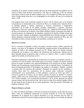 miembros de la familia cristiana pueden aplicarse de modo particular las palabras con las
cuales el Señor Jesús promete su presencia: «Os digo en verdad que si dos de vosotros
conviniéreis sobre la tierra en pedir cualquier cosa, os lo otorgará mi Padre que está en los
cielos. Porque donde están dos o tres congregados en mi nombre, allí estoy yo en medio de
ellos». (150)

Esta plegaria tiene como contenido original la misma vida de familia que en las diversas
circunstancias es interpretada como vocación de Dios y es actuada como respuesta filial a
su llamada: alegrías y dolores, esperanzas y tristezas, nacimientos y cumpleaños,
aniversarios de la boda de los padres, partidas, alejamientos y regresos, elecciones
importantes y decisivas, muerte de personas queridas, etc., señalan la intervención del amor
de Dios en la historia de la familia, como deben también señalar el momento favorable de
acción de gracias, de imploración, de abandono confiado de la familia al Padre común que
está en los cielos. Además, la dignidad y responsabilidades de la familia cristiana en cuanto
Iglesia doméstica solamente pueden ser vividas con la ayuda incesante de Dios, que será
concedida sin falta a cuantos la pidan con humildad y confianza en la oración.

Maestros de oración

60. En virtud de su dignidad y misión, los padres cristianos tienen el deber específico de
educar a sus hijos en la plegaria, de introducirlos progresivamente al descubrimiento del
misterio de Dios y del coloquio personal con Él: «Sobre todo en la familia cristiana,
enriquecida con la gracia y los deberes del sacramento del matrimonio, importa que los
hijos aprendan desde los primeros años a conocer y a adorar a Dios y a amar al prójimo
según la fe recibida en el bautismo».(151)

Elemento fundamental e insustituible de la educación a la oración es el ejemplo concreto, el
testimonio vivo de los padres; sólo orando junto con sus hijos, el padre y la madre, mientras
ejercen su propio sacerdocio real, calan profundamente en el corazón de sus hijos, dejando
huellas que los posteriores acontecimientos de la vida no lograrán borrar. Escuchemos de
nuevo la llamada que Pablo VI ha dirigido a las madres y a los padres: «Madres, ¿enseñáis
a vuestros niños las oraciones del cristiano? ¿Preparáis, de acuerdo con los sacerdotes, a
vuestros hijos para los sacramentos de la primera edad: confesión, comunión,
confirmación? ¿Los acostumbráis, si están enfermos, a pensar en Cristo que sufre? ¿A
invocar la ayuda de la Virgen y de los santos? ¿Rezáis el rosario en familia? Y vosotros,
padres, ¿sabéis rezar con vuestros hijos, con toda la comunidad doméstica, al menos alguna
vez? Vuestro ejemplo, en la rectitud del pensamiento y de la acción, apoyado por alguna
oración común vale una lección de vida, vale un acto de culto de un mérito singular; lleváis
de este modo la paz al interior de los muros domésticos: "Pax huic domui". Recordad: así
edificáis la Iglesia». (152)

Plegaria litúrgica y privada

61. Hay una relación profunda y vital entre la oración de la Iglesia y la de cada uno de los
fieles, como ha confirmado claramente el Concilio Vaticano II. (153) Una finalidad
importante de la plegaria de la Iglesia doméstica es la de constituir para los hijos la
introducción natural a la oración litúrgica propia de toda la Iglesia, en el sentido de preparar
 