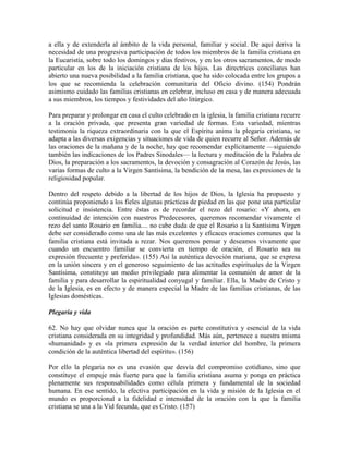 a ella y de extenderla al ámbito de la vida personal, familiar y social. De aquí deriva la
necesidad de una progresiva participación de todos los miembros de la familia cristiana en
la Eucaristía, sobre todo los domingos y días festivos, y en los otros sacramentos, de modo
particular en los de la iniciación cristiana de los hijos. Las directrices conciliares han
abierto una nueva posibilidad a la familia cristiana, que ha sido colocada entre los grupos a
los que se recomienda la celebración comunitaria del Oficio divino. (154) Pondrán
asimismo cuidado las familias cristianas en celebrar, incluso en casa y de manera adecuada
a sus miembros, los tiempos y festividades del año litúrgico.

Para preparar y prolongar en casa el culto celebrado en la iglesia, la familia cristiana recurre
a la oración privada, que presenta gran variedad de formas. Esta variedad, mientras
testimonia la riqueza extraordinaria con la que el Espíritu anima la plegaria cristiana, se
adapta a las diversas exigencias y situaciones de vida de quien recurre al Señor. Además de
las oraciones de la mañana y de la noche, hay que recomendar explícitamente —siguiendo
también las indicaciones de los Padres Sinodales— la lectura y meditación de la Palabra de
Dios, la preparación a los sacramentos, la devoción y consagración al Corazón de Jesús, las
varias formas de culto a la Virgen Santísima, la bendición de la mesa, las expresiones de la
religiosidad popular.

Dentro del respeto debido a la libertad de los hijos de Dios, la Iglesia ha propuesto y
continúa proponiendo a los fieles algunas prácticas de piedad en las que pone una particular
solicitud e insistencia. Entre éstas es de recordar el rezo del rosario: «Y ahora, en
continuidad de intención con nuestros Predecesores, queremos recomendar vivamente el
rezo del santo Rosario en familia.... no cabe duda de que el Rosario a la Santísima Virgen
debe ser considerado como una de las más excelentes y eficaces oraciones comunes que la
familia cristiana está invitada a rezar. Nos queremos pensar y deseamos vivamente que
cuando un encuentro familiar se convierta en tiempo de oración, el Rosario sea su
expresión frecuente y preferida». (155) Así la auténtica devoción mariana, que se expresa
en la unión sincera y en el generoso seguimiento de las actitudes espirituales de la Virgen
Santísima, constituye un medio privilegiado para alimentar la comunión de amor de la
familia y para desarrollar la espiritualidad conyugal y familiar. Ella, la Madre de Cristo y
de la Iglesia, es en efecto y de manera especial la Madre de las familias cristianas, de las
Iglesias domésticas.

Plegaria y vida

62. No hay que olvidar nunca que la oración es parte constitutiva y esencial de la vida
cristiana considerada en su integridad y profundidad. Más aún, pertenece a nuestra misma
«humanidad» y es «la primera expresión de la verdad interior del hombre, la primera
condición de la auténtica libertad del espíritu». (156)

Por ello la plegaria no es una evasión que desvía del compromiso cotidiano, sino que
constituye el empuje más fuerte para que la familia cristiana asuma y ponga en práctica
plenamente sus responsabilidades como célula primera y fundamental de la sociedad
humana. En ese sentido, la efectiva participación en la vida y misión de la Iglesia en el
mundo es proporcional a la fidelidad e intensidad de la oración con la que la familia
cristiana se una a la Vid fecunda, que es Cristo. (157)
 