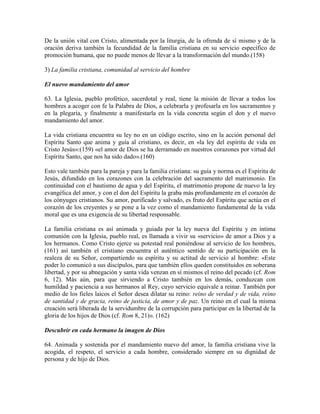 De la unión vital con Cristo, alimentada por la liturgia, de la ofrenda de sí mismo y de la
oración deriva también la fecundidad de la familia cristiana en su servicio específico de
promoción humana, que no puede menos de llevar a la transformación del mundo.(158)

3) La familia cristiana, comunidad al servicio del hombre

El nuevo mandamiento del amor

63. La Iglesia, pueblo profético, sacerdotal y real, tiene la misión de llevar a todos los
hombres a acoger con fe la Palabra de Dios, a celebrarla y profesarla en los sacramentos y
en la plegaria, y finalmente a manifestarla en la vida concreta según el don y el nuevo
mandamiento del amor.

La vida cristiana encuentra su ley no en un código escrito, sino en la acción personal del
Espíritu Santo que anima y guía al cristiano, es decir, en «la ley del espíritu de vida en
Cristo Jesús»:(159) «el amor de Dios se ha derramado en nuestros corazones por virtud del
Espíritu Santo, que nos ha sido dado».(160)

Esto vale también para la pareja y para la familia cristiana: su guía y norma es el Espíritu de
Jesús, difundido en los corazones con la celebración del sacramento del matrimonio. En
continuidad con el bautismo de agua y del Espíritu, el matrimonio propone de nuevo la ley
evangélica del amor, y con el don del Espíritu la graba más profundamente en el corazón de
los cónyuges cristianos. Su amor, purificado y salvado, es fruto del Espíritu que actúa en el
corazón de los creyentes y se pone a la vez como el mandamiento fundamental de la vida
moral que es una exigencia de su libertad responsable.

La familia cristiana es así animada y guiada por la ley nueva del Espíritu y en íntima
comunión con la Iglesia, pueblo real, es llamada a vivir su «servicio» de amor a Dios y a
los hermanos. Como Cristo ejerce su potestad real poniéndose al servicio de los hombres,
(161) así también el cristiano encuentra el auténtico sentido de su participación en la
realeza de su Señor, compartiendo su espíritu y su actitud de servicio al hombre: «Este
poder lo comunicó a sus discípulos, para que también ellos queden constituidos en soberana
libertad, y por su abnegación y santa vida venzan en sí mismos el reino del pecado (cf. Rom
6, 12). Más aún, para que sirviendo a Cristo también en los demás, conduzcan con
humildad y paciencia a sus hermanos al Rey, cuyo servicio equivale a reinar. También por
medio de los fieles laicos el Señor desea dilatar su reino: reino de verdad y de vida, reino
de santidad y de gracia, reino de justicia, de amor y de paz. Un reino en el cual la misma
creación será liberada de la servidumbre de la corrupción para participar en la libertad de la
gloria de los hijos de Dios (cf. Rom 8, 21)». (162)

Descubrir en cada hermano la imagen de Dios

64. Animada y sostenida por el mandamiento nuevo del amor, la familia cristiana vive la
acogida, el respeto, el servicio a cada hombre, considerado siempre en su dignidad de
persona y de hijo de Dios.
 