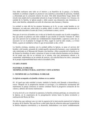 Esto debe realizarse ante todo en el interior y en beneficio de la pareja y la familia,
mediante el cotidiano empeño en promover una auténtica comunidad de personas, fundada
y alimentada por la comunión interior de amor. Ello debe desarrollarse luego dentro del
círculo más amplio de la comunidad eclesial en el que la familia cristiana vive. Gracias a la
caridad de la familia, la Iglesia puede y debe asumir una dimensión más doméstica, es
decir, más familiar, adoptando un estilo de relaciones más humano y fraterno.

La caridad va más allá de los propios hermanos en la fe, ya que «cada hombre es mi
hermano»; en cada uno, sobre todo si es pobre, débil, si sufre o es tratado injustamente, la
caridad sabe descubrir el rostro de Cristo y un hermano a amar y servir.

Para que el servicio al hombre sea vivido en la familia de acuerdo con el estilo evangélico,
hay que poner en práctica con todo cuidado lo que enseña el Concilio Vaticano II: «Para
que este ejercicio de la caridad sea verdaderamente irreprochable y aparezca como tal, es
necesario ver en el prójimo la imagen de Dios, según la cual ha sido creado, y a Cristo
Señor, a quien en realidad se ofrece lo que al necesitado se da». (163)

La familia cristiana, mientras con la caridad edifica la Iglesia, se pone al servicio del
hombre y del mundo, actuando de verdad aquella «promoción humana», cuyo contenido ha
sido sintetizado en el Mensaje del Sínodo a las familias: «Otro cometido de la familia es el
de formar los hombres al amor y practicar el amor en toda relación humana con los demás,
de tal modo que ella no se encierre en sí misma, sino que permanezca abierta a la
comunidad, inspirándose en un sentido de justicia y de solicitud hacia los otros, consciente
de la propia responsabilidad hacia toda la sociedad».(164)

CUARTA PARTE

PASTORAL FAMILIAR:
TIEMPOS, ESTRUCTURAS, AGENTES Y SITUACIONES

I - TIEMPOS DE LA PASTORAL FAMILIAR

La Iglesia acompaña a la familia cristiana en su camino

65. Al igual que toda realidad viviente, también la familia está llamada a desarrollarse y
crecer. Después de la preparación durante el noviazgo y la celebración sacramental del
matrimonio la pareja comienza el camino cotidiano hacia la progresiva actuación de los
valores y deberes del mismo matrimonio.

A la luz de la fe y en virtud de la esperanza, la familia cristiana participa, en comunión con
la Iglesia, en la experiencia de la peregrinación terrena hacia la plena revelación y
realización del Reino de Dios.

Por ello hay que subrayar una vez más la urgencia de la intervención pastoral de la Iglesia
en apoyo de la familia. Hay que llevar a cabo toda clase de esfuerzos para que la pastoral de
la familia adquiera consistencia y se desarrolle, dedicándose a un sector verdaderamente
 