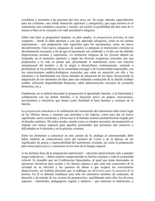 considerar y encontrar a las personas del otro sexo, etc. Se exige, además, especialmente
para los cristianos, una sólida formación espiritual y catequística, que sepa mostrar en el
matrimonio una verdadera vocación y misión, sin excluir la posibilidad del don total de sí
mismo a Dios en la vocación a la vida sacerdotal o religiosa.

Sobre esta base se programará después, en plan amplio, la preparación próxima, la cual
comporta —desde la edad oportuna y con una adecuada catequesis, como en un camino
catecumenal— una preparación más específica para los sacramentos, como un nuevo
descubrimiento. Esta nueva catequesis de cuantos se preparan al matrimonio cristiano es
absolutamente necesaria, a fin de que el sacramento sea celebrado y vivido con las debidas
disposiciones morales y espirituales. La formación religiosa de los jóvenes deberá ser
integrada, en el momento oportuno y según las diversas exigencias concretas, por una
preparación a la vida en pareja que, presentando el matrimonio como una relación
interpersonal del hombre y de la mujer a desarrollarse continuamente, estimule a
profundizar en los problemas de la sexualidad conyugal y de la paternidad responsable, con
los conocimientos médico-biológicos esenciales que están en conexión con ella y los
encamine a la familiaridad con rectos métodos de educación de los hijos, favoreciendo la
adquisición de los elementos de base para una ordenada conducción de la familia (trabajo
estable, suficiente disponibilidad financiera, sabia administración, nociones de economía
doméstica, etc.).

Finalmente, no se deberá descuidar la preparación al apostolado familiar, a la fraternidad y
colaboración con las demás familias, a la inserción activa en grupos, asociaciones,
movimientos e iniciativas que tienen como finalidad el bien humano y cristiano de la
familia.

La preparación inmediata a la celebración del sacramento del matrimonio debe tener lugar
en los últimos meses y semanas que preceden a las nupcias, como para dar un nuevo
significado, nuevo contenido y forma nueva al llamado examen prematrimonial exigido por
el derecho canónico. De todos modos, siendo como es siempre necesaria, tal preparación se
impone con mayor urgencia para aquellos prometidos que presenten aún carencias y
dificultades en la doctrina y en la práctica cristiana.

Entre los elementos a comunicar en este camino de fe, análogo al catecumenado, debe
haber también un conocimiento serio del misterio de Cristo y de la Iglesia, de los
significados de gracia y responsabilidad del matrimonio cristiano, así como la preparación
para tomar parte activa y consciente en los ritos de la liturgia nupcial.

A las distintas fases de la preparación matrimonial —descritas anteriormente sólo a grandes
rasgos indicativos— deben sentirse comprometidas la familia cristiana y toda la comunidad
eclesial. Es deseable que las Conferencias Episcopales, al igual que están interesadas en
oportunas iniciativas para ayudar a los futuros esposos a que sean más conscientes de la
seriedad de su elección y los pastores de almas a que acepten las convenientes
disposiciones, así también procuren que se publique un directorio para la pastoral de la
familia. En él se deberán establecer ante todo los elementos mínimos de contenido, de
duración y de método de los «cursos de preparación», equilibrando entre ellos los diversos
aspectos —doctrinales, pedagógicos, legales y médicos— que interesan al matrimonio, y
 
