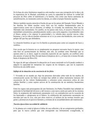 En la base de estos fenómenos negativos está muchas veces una corrupción de la idea y de
la experiencia de la libertad, concebida no como la capacidad de realizar la verdad del
proyecto de Dios sobre el matrimonio y la familia, sino como una fuerza autónoma de
autoafirmación, no raramente contra los demás, en orden al propio bienestar egoísta.

Merece también nuestra atención el hecho de que en los países del llamado Tercer Mundo a
las familias les faltan muchas veces bien sea los medios fundamentales para la
supervivencia como son el alimento, el trabajo, la vivienda, las medicinas, bien sea las
libertades más elementales. En cambio, en los países más ricos, el excesivo bienestar y la
mentalidad consumística, paradójicamente unida a una cierta angustia e incertidumbre ante
el futuro, quitan a los esposos la generosidad y la valentía para suscitar nuevas vidas
humanas; y así la vida en muchas ocasiones no se ve ya como una bendición, sino como un
peligro del que hay que defenderse.

La situación histórica en que vive la familia se presenta pues como un conjunto de luces y
sombras.

Esto revela que la historia no es simplemente un progreso necesario hacia lo mejor, sino
más bien un acontecimiento de libertad, más aún, un combate entre libertades que se
oponen entre sí, es decir, según la conocida expresión de san Agustín, un conflicto entre
dos amores: el amor de Dios llevado hasta el desprecio de sí, y el amor de sí mismo llevado
hasta el desprecio de Dios.(16)

Se sigue de ahí que solamente la educación en el amor enraizado en la fe puede conducir a
adquirir la capacidad de interpretar los «signos de los tiempos», que son la expresión
histórica de este doble amor.

Influjo de la situación en la conciencia de los fieles

7. Viviendo en un mundo así, bajo las presiones derivadas sobre todo de los medios de
comunicación social, los fieles no siempre han sabido ni saben mantenerse inmunes del
oscurecerse de los valores fundamentales y colocarse como conciencia crítica de esta
cultura familiar y como sujetos activos de la construcción de un auténtico humanismo
familiar.

Entre los signos más preocupantes de este fenómeno, los Padres Sinodales han señalado en
particular la facilidad del divorcio y del recurso a una nueva unión por parte de los mismos
fieles; la aceptación del matrimonio puramente civil, en contradicción con la vocación de
los bautizados a «desposarse en el Señor»; la celebración del matrimonio sacramento no
movidos por una fe viva, sino por otros motivos; el rechazo de las normas morales que
guían y promueven el ejercicio humano y cristiano de la sexualidad dentro del matrimonio.

Nuestra época tiene necesidad de sabiduría

8. Se plantea así a toda la Iglesia el deber de una reflexión y de un compromiso profundos,
para que la nueva cultura que está emergiendo sea íntimamente evangelizada, se
 