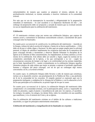 estructurándolos de manera que cuantos se preparen al mismo, además de una
profundización intelectual, se sientan animados a inserirse vitalmente en la comunidad
eclesial.

Por más que no sea de menospreciar la necesidad y obligatoriedad de la preparación
inmediata al matrimonio —lo cual sucedería si se dispensase fácilmente de ella—, sin
embargo tal preparación debe ser propuesta y actuada de manera que su eventual omisión
no sea un impedimento para la celebración del matrimonio.

Celebración

67. El matrimonio cristiano exige por norma una celebración litúrgica, que exprese de
manera social y comunitaria la naturaleza esencialmente eclesial y sacramental del pacto
conyugal entre los bautizados.

En cuanto gesto sacramental de santificación, la celebración del matrimonio —inserida en
la liturgia, culmen de toda la acción de la Iglesia y fuente de su fuerza santificadora— (166)
debe ser de por sí válida, digna y fructuosa. Se abre aquí un campo amplio para la solicitud
pastoral, al objeto de satisfacer ampliamente las exigencias derivadas de la naturaleza del
pacto conyugal elevado a sacramento y observar además fielmente la disciplina de la
Iglesia en lo referente al libre consentimiento, los impedimentos, la forma canónica y el rito
mismo de la celebración. Este último debe ser sencillo y digno, según las normas de las
competentes autoridades de la Iglesia, a las que corresponde a su vez —según las
circunstancias concretas de tiempo y de lugar y en conformidad con las normas impartidas
por la Sede Apostólica(167)— asumir eventualmente en la celebración litúrgica aquellos
elementos propios de cada cultura que mejor se prestan a expresar el profundo significado
humano y religioso del pacto conyugal, con tal de que no contengan algo menos
conveniente a la fe y a la moral cristiana.

En cuanto signo, la celebración litúrgica debe llevarse a cabo de manera que constituya,
incluso en su desarrollo exterior, una proclamación de la Palabra de Dios y una profesión
de fe de la comunidad de los creyentes. El empeño pastoral se expresará aquí con la
preparación inteligente y cuidadosa de la «liturgia de la Palabra» y con la educación a la fe
de los que participan en la celebración, en primer lugar de los que se casan.

En cuanto gesto sacramental de la Iglesia, la celebración litúrgica del matrimonio debe
comprometer a la comunidad cristiana, con la participación plena, activa y responsable de
todos los presentes, según el puesto e incumbencia de cada uno: los esposos, el sacerdote,
los testigos, los padres, los amigos, los demás fieles, todos los miembros de una asamblea
que manifiesta y vive el misterio de Cristo y de su Iglesia.

Para la celebración del matrimonio cristiano en el ámbito de las culturas o tradiciones
ancestrales, se sigan los principios anteriormente enunciados.

Celebración del matrimonio y evangelización de los bautizados no creyentes
 