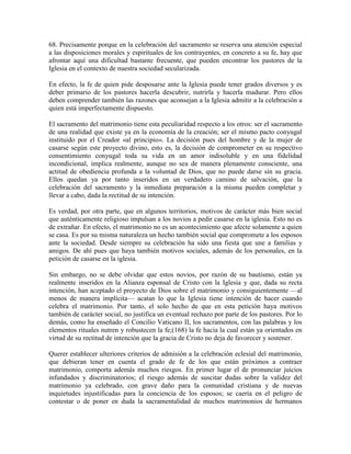 68. Precisamente porque en la celebración del sacramento se reserva una atención especial
a las disposiciones morales y espirituales de los contrayentes, en concreto a su fe, hay que
afrontar aquí una dificultad bastante frecuente, que pueden encontrar los pastores de la
Iglesia en el contexto de nuestra sociedad secularizada.

En efecto, la fe de quien pide desposarse ante la Iglesia puede tener grados diversos y es
deber primario de los pastores hacerla descubrir, nutrirla y hacerla madurar. Pero ellos
deben comprender también las razones que aconsejan a la Iglesia admitir a la celebración a
quien está imperfectamente dispuesto.

El sacramento del matrimonio tiene esta peculiaridad respecto a los otros: ser el sacramento
de una realidad que existe ya en la economía de la creación; ser el mismo pacto conyugal
instituido por el Creador «al principio». La decisión pues del hombre y de la mujer de
casarse según este proyecto divino, esto es, la decisión de comprometer en su respectivo
consentimiento conyugal toda su vida en un amor indisoluble y en una fidelidad
incondicional, implica realmente, aunque no sea de manera plenamente consciente, una
actitud de obediencia profunda a la voluntad de Dios, que no puede darse sin su gracia.
Ellos quedan ya por tanto inseridos en un verdadero camino de salvación, que la
celebración del sacramento y la inmediata preparación a la misma pueden completar y
llevar a cabo, dada la rectitud de su intención.

Es verdad, por otra parte, que en algunos territorios, motivos de carácter más bien social
que auténticamente religioso impulsan a los novios a pedir casarse en la iglesia. Esto no es
de extrañar. En efecto, el matrimonio no es un acontecimiento que afecte solamente a quien
se casa. Es por su misma naturaleza un hecho también social que compromete a los esposos
ante la sociedad. Desde siempre su celebración ha sido una fiesta que une a familias y
amigos. De ahí pues que haya también motivos sociales, además de los personales, en la
petición de casarse en la iglesia.

Sin embargo, no se debe olvidar que estos novios, por razón de su bautismo, están ya
realmente inseridos en la Alianza esponsal de Cristo con la Iglesia y que, dada su recta
intención, han aceptado el proyecto de Dios sobre el matrimonio y consiguientemente —al
menos de manera implícita— acatan lo que la Iglesia tiene intención de hacer cuando
celebra el matrimonio. Por tanto, el solo hecho de que en esta petición haya motivos
también de carácter social, no justifica un eventual rechazo por parte de los pastores. Por lo
demás, como ha enseñado el Concilio Vaticano II, los sacramentos, con las palabras y los
elementos rituales nutren y robustecen la fe;(168) la fe hacia la cual están ya orientados en
virtud de su rectitud de intención que la gracia de Cristo no deja de favorecer y sostener.

Querer establecer ulteriores criterios de admisión a la celebración eclesial del matrimonio,
que debieran tener en cuenta el grado de fe de los que están próximos a contraer
matrimonio, comporta además muchos riesgos. En primer lugar el de pronunciar juicios
infundados y discriminatorios; el riesgo además de suscitar dudas sobre la validez del
matrimonio ya celebrado, con grave daño para la comunidad cristiana y de nuevas
inquietudes injustificadas para la conciencia de los esposos; se caería en el peligro de
contestar o de poner en duda la sacramentalidad de muchos matrimonios de hermanos
 