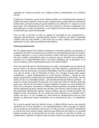 separados de la plena comunión con la Iglesia católica, contradiciendo así la tradición
eclesial.

Cuando por el contrario, a pesar de los esfuerzos hechos, los contrayentes dan muestras de
rechazar de manera explícita y formal lo que la Iglesia realiza cuando celebra el matrimonio
de bautizados, el pastor de almas no puede admitirlos a la celebración. Y, aunque no sea de
buena gana, tiene obligación de tomar nota de la situación y de hacer comprender a los
interesados que, en tales circunstancias, no es la Iglesia sino ellos mismos quienes impiden
la celebración que a pesar de todo piden.

Una vez más se presenta en toda su urgencia la necesidad de una evangelización y
catequesis prematrimonial y postmatrimonial puestas en práctica por toda la comunidad
cristiana, para que todo hombre y toda mujer que se casan, celebren el sacramento del
matrimonio no sólo válida sino también fructuosamente.

Pastoral postmatrimonial

69. El cuidado pastoral de la familia normalmente constituida significa concretamente el
compromiso de todos los elementos que componen la comunidad eclesial local en ayudar a
la pareja a descubrir y a vivir su nueva vocación y misión. Para que la familia sea cada vez
más una verdadera comunidad de amor, es necesario que sus miembros sean ayudados y
formados en su responsabilidad frente a los nuevos problemas que se presentan, en el
servicio recíproco, en la comparticipación activa a la vida de familia.

Esto vale sobre todo para las familias jóvenes, las cuales, encontrándose en un contexto de
nuevos valores y de nuevas responsabilidades, están más expuestas, especialmente en los
primeros años de matrimonio, a eventuales dificultades, como las creadas por la adaptación
a la vida en común o por el nacimiento de hijos. Los cónyuges jóvenes sepan acoger
cordialmente y valorar inteligentemente la ayuda discreta, delicada y valiente de otras
parejas que desde hace tiempo tienen ya experiencia del matrimonio y de la familia. De este
modo, en seno a la comunidad eclesial —gran familia formada por familias cristianas— se
actuará un mutuo intercambio de presencia y de ayuda entre todas las familias, poniendo
cada una al servicio de las demás la propia experiencia humana, así como también los
dones de fe y de gracia. Animada por verdadero espíritu apostólico esta ayuda de familia a
familia constituirá una de las maneras más sencillas, más eficaces y más al alcance de todos
para transfundir capilarmente aquellos valores cristianos, que son el punto de partida y de
llegada de toda cura pastoral. De este modo las jóvenes familias no se limitarán sólo a
recibir, sino que a su vez, ayudadas así, serán fuente de enriquecimiento para las otras
familias, ya desde hace tiempo constituidas, con su testimonio de vida y su contribución
activa.

En la acción pastoral hacia las familias jóvenes, la Iglesia deberá reservar una atención
específica con el fin de educarlas a vivir responsablemente el amor conyugal en relación
con sus exigencias de comunión y de servicio a la vida, así como a conciliar la intimidad de
la vida de casa con la acción común y generosa para edificación de la Iglesia y la sociedad
humana. Cuando, por el advenimiento de los hijos, la pareja se convierte en familia, en
sentido pleno y específico, la Iglesia estará aún más cercana a los padres para que acojan a
 