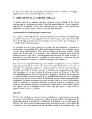 sus hijos y los amen como don recibido del Señor de la vida, asumiendo con alegría la
fatiga de servirlos en su crecimiento humano y cristiano.

II - ESTRUCTURAS DE LA PASTORAL FAMILIAR

La acción pastoral es siempre expresión dinámica de la realidad de la Iglesia,
comprometida en su misión de salvación. También la pastoral familiar —forma particular y
específica de la pastoral— tiene como principio operativo suyo y como protagonista
responsable a la misma Iglesia, a través de sus estructuras y agentes.

La comunidad eclesial y la parroquia en particular

70. La Iglesia, comunidad al mismo tiempo salvada y salvadora, debe ser considerada aquí
en su doble dimensión universal y particular. Esta se expresa y se realiza en la comunidad
diocesana, dividida pastoralmente en comunidades menores entre las que se distingue, por
su peculiar importancia, la parroquia.

La comunión con la Iglesia universal no rebaja, sino que garantiza y promueve la
consistencia y la originalidad de las diversas Iglesias particulares; éstas permanecen como
el sujeto activo más inmediato y eficaz para la actuación de la pastoral familiar. En este
sentido cada Iglesia local y, en concreto, cada comunidad parroquial debe tomar una
conciencia más viva de la gracia y de la responsabilidad que recibe del Señor, en orden a la
promoción de la pastoral familiar. Los planes de pastoral orgánica, a cualquier nivel, no
deben prescindir nunca de tomar en consideración la pastoral de la familia.

A la luz de esta responsabilidad hay que entender la importancia de una adecuada
preparación por parte de cuantos se comprometan específicamente en este tipo de
apostolado. Los sacerdotes, religiosos y religiosas, desde la época de su formación, sean
orientados y formados de manera progresiva y adecuada para sus respectivas tareas. Entre
otras iniciativas, me es grato subrayar la reciente creación en Roma, en la Pontificia
Universidad Lateranense, de un Instituto Superior dedicado al estudio de los problemas de
la Familia. También en algunas diócesis se han fundado Institutos de este tipo; los Obispos
procuren que el mayor número posible de sacerdotes, antes de asumir responsabilidades
parroquiales, frecuenten cursos especializados; en otros lugares se tienen periódicamente
cursos de formación en Institutos Superiores de estudios teológicos y pastorales. Estas
iniciativas sean alentadas, sostenidas, multiplicadas y estén abiertas, naturalmente, también
a los seglares, que con su labor profesional (médica, legal, psicológica, social y educativa)
prestan su labor en ayuda a la familia.

La familia

71. Pero sobre todo hay que reconocer el puesto singular que, en este campo, corresponde a
los esposos y a las familias cristianas, en virtud de la gracia recibida en el sacramento. Su
misión debe ponerse al servicio de la edificación de la Iglesia y de la construcción del
Reino de Dios en la historia. Esto es una exigencia de obediencia dócil a Cristo Señor. Él,
en efecto, en virtud del matrimonio de los bautizados elevado a sacramento confiere a los
 
