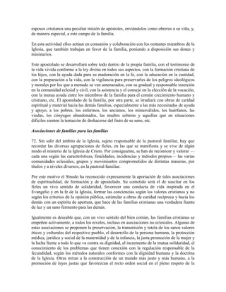 esposos cristianos una peculiar misión de apóstoles, enviándolos como obreros a su viña, y,
de manera especial, a este campo de la familia.

En esta actividad ellos actúan en comunión y colaboración con los restantes miembros de la
Iglesia, que también trabajan en favor de la familia, poniendo a disposición sus dones y
ministerios.

Este apostolado se desarrollará sobre todo dentro de la propia familia, con el testimonio de
la vida vivida conforme a la ley divina en todos sus aspectos, con la formación cristiana de
los hijos, con la ayuda dada para su maduración en la fe, con la educación en la castidad,
con la preparación a la vida, con la vigilancia para preservarles de los peligros ideológicos
y morales por los que a menudo se ven amenazados, con su gradual y responsable inserción
en la comunidad eclesial y civil, con la asistencia y el consejo en la elección de la vocación,
con la mutua ayuda entre los miembros de la familia para el común crecimiento humano y
cristiano, etc. El apostolado de la familia, por otra parte, se irradiará con obras de caridad
espiritual y material hacia las demás familias, especialmente a las más necesitadas de ayuda
y apoyo, a los pobres, los enfermos, los ancianos, los minusválidos, los huérfanos, las
viudas, los cónyuges abandonados, las madres solteras y aquellas que en situaciones
difíciles sienten la tentación de deshacerse del fruto de su seno, etc.

Asociaciones de familias para las familias

72. Sin salir del ámbito de la Iglesia, sujeto responsable de la pastoral familiar, hay que
recordar las diversas agrupaciones de fieles, en las que se manifiesta y se vive de algún
modo el misterio de la Iglesia de Cristo. Por consiguiente, se han de reconocer y valorar —
cada una según las características, finalidades, incidencias y métodos propios— las varias
comunidades eclesiales, grupos y movimientos comprometidos de distintas maneras, por
títulos y a niveles diversos, en la pastoral familiar.

Por este motivo el Sínodo ha reconocido expresamente la aportación de tales asociaciones
de espiritualidad, de formación y de apostolado. Su cometido será el de suscitar en los
fieles un vivo sentido de solidaridad, favorecer una conducta de vida inspirada en el
Evangelio y en la fe de la Iglesia, formar las conciencias según los valores cristianos y no
según los criterios de la opinión pública, estimular a obras de caridad recíproca y hacia los
demás con un espíritu de apertura, que hace de las familias cristianas una verdadera fuente
de luz y un sano fermento para las demás.

Igualmente es deseable que, con un vivo sentido del bien común, las familias cristianas se
empeñen activamente, a todos los niveles, incluso en asociaciones no eclesiales. Algunas de
estas asociaciones se proponen la preservación, la transmisión y tutela de los sanos valores
éticos y culturales del respectivo pueblo, el desarrollo de la persona humana, la protección
médica, jurídica y social de la maternidad y de la infancia, la justa promoción de la mujer y
la lucha frente a todo lo que va contra su dignidad, el incremento de la mutua solidaridad, el
conocimiento de los problemas que tienen conexión con la regulación responsable de la
fecundidad, según los métodos naturales conformes con la dignidad humana y la doctrina
de la Iglesia. Otras miran a la construcción de un mundo más justo y más humano, a la
promoción de leyes justas que favorezcan el recto orden social en el pleno respeto de la
 