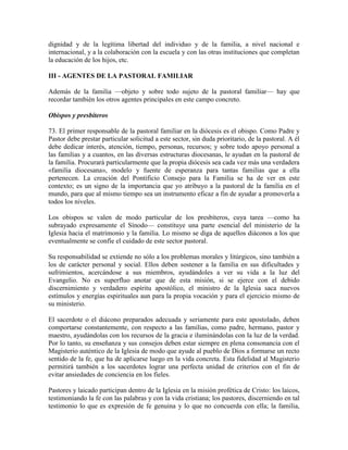dignidad y de la legítima libertad del individuo y de la familia, a nivel nacional e
internacional, y a la colaboración con la escuela y con las otras instituciones que completan
la educación de los hijos, etc.

III - AGENTES DE LA PASTORAL FAMILIAR

Además de la familia —objeto y sobre todo sujeto de la pastoral familiar— hay que
recordar también los otros agentes principales en este campo concreto.

Obispos y presbíteros

73. El primer responsable de la pastoral familiar en la diócesis es el obispo. Como Padre y
Pastor debe prestar particular solicitud a este sector, sin duda prioritario, de la pastoral. A él
debe dedicar interés, atención, tiempo, personas, recursos; y sobre todo apoyo personal a
las familias y a cuantos, en las diversas estructuras diocesanas, le ayudan en la pastoral de
la familia. Procurará particularmente que la propia diócesis sea cada vez más una verdadera
«familia diocesana», modelo y fuente de esperanza para tantas familias que a ella
pertenecen. La creación del Pontificio Consejo para la Familia se ha de ver en este
contexto; es un signo de la importancia que yo atribuyo a la pastoral de la familia en el
mundo, para que al mismo tiempo sea un instrumento eficaz a fin de ayudar a promoverla a
todos los niveles.

Los obispos se valen de modo particular de los presbíteros, cuya tarea —como ha
subrayado expresamente el Sínodo— constituye una parte esencial del ministerio de la
Iglesia hacia el matrimonio y la familia. Lo mismo se diga de aquellos diáconos a los que
eventualmente se confíe el cuidado de este sector pastoral.

Su responsabilidad se extiende no sólo a los problemas morales y litúrgicos, sino también a
los de carácter personal y social. Ellos deben sostener a la familia en sus dificultades y
sufrimientos, acercándose a sus miembros, ayudándoles a ver su vida a la luz del
Evangelio. No es superfluo anotar que de esta misión, si se ejerce con el debido
discernimiento y verdadero espíritu apostólico, el ministro de la Iglesia saca nuevos
estímulos y energías espirituales aun para la propia vocación y para el ejercicio mismo de
su ministerio.

El sacerdote o el diácono preparados adecuada y seriamente para este apostolado, deben
comportarse constantemente, con respecto a las familias, como padre, hermano, pastor y
maestro, ayudándolas con los recursos de la gracia e iluminándolas con la luz de la verdad.
Por lo tanto, su enseñanza y sus consejos deben estar siempre en plena consonancia con el
Magisterio auténtico de la Iglesia de modo que ayude al pueblo de Dios a formarse un recto
sentido de la fe, que ha de aplicarse luego en la vida concreta. Esta fidelidad al Magisterio
permitirá también a los sacerdotes lograr una perfecta unidad de criterios con el fin de
evitar ansiedades de conciencia en los fieles.

Pastores y laicado participan dentro de la Iglesia en la misión profética de Cristo: los laicos,
testimoniando la fe con las palabras y con la vida cristiana; los pastores, discerniendo en tal
testimonio lo que es expresión de fe genuina y lo que no concuerda con ella; la familia,
 