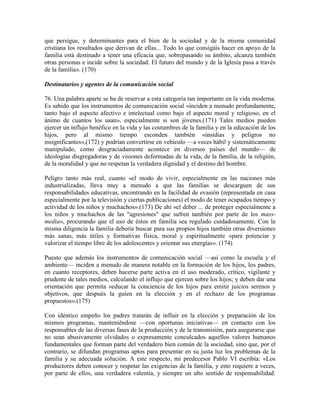 que persigue, y determinantes para el bien de la sociedad y de la misma comunidad
cristiana los resultados que derivan de ellas... Todo lo que consigáis hacer en apoyo de la
familia está destinado a tener una eficacia que, sobrepasando su ámbito, alcanza también
otras personas e incide sobre la sociedad. El futuro del mundo y de la Iglesia pasa a través
de la familia». (170)

Destinatarios y agentes de la comunicación social

76. Una palabra aparte se ha de reservar a esta categoría tan importante en la vida moderna.
Es sabido que los instrumentos de comunicación social «inciden a menudo profundamente,
tanto bajo el aspecto afectivo e intelectual como bajo el aspecto moral y religioso, en el
ánimo de cuantos los usan», especialmente si son jóvenes.(171) Tales medios pueden
ejercer un influjo benéfico en la vida y las costumbres de la familia y en la educación de los
hijos, pero al mismo tiempo esconden también «insidias y peligros no
insignificantes»,(172) y podrían convertirse en vehículo —a veces hábil y sistemáticamente
manipulado, como desgraciadamente acontece en diversos países del mundo— de
ideologías disgregadoras y de visiones deformadas de la vida, de la familia, de la religión,
de la moralidad y que no respetan la verdadera dignidad y el destino del hombre.

Peligro tanto más real, cuanto «el modo de vivir, especialmente en las naciones más
industrializadas, lleva muy a menudo a que las familias se descarguen de sus
responsabilidades educativas, encontrando en la facilidad de evasión (representada en casa
especialmente por la televisión y ciertas publicaciones) el modo de tener ocupados tiempo y
actividad de los niños y muchachos».(173) De ahí «el deber ... de proteger especialmente a
los niños y muchachos de las "agresiones" que sufren también por parte de los mass-
media», procurando que el uso de éstos en familia sea regulado cuidadosamente. Con la
misma diligencia la familia debería buscar para sus propios hijos también otras diversiones
más sanas, más útiles y formativas física, moral y espiritualmente «para potenciar y
valorizar el tiempo libre de los adolescentes y orientar sus energías». (174)

Puesto que además los instrumentos de comunicación social —así como la escuela y el
ambiente— inciden a menudo de manera notable en la formación de los hijos, los padres,
en cuanto receptores, deben hacerse parte activa en el uso moderado, crítico, vigilante y
prudente de tales medios, calculando el influjo que ejercen sobre los hijos; y deben dar una
orientación que permita «educar la conciencia de los hijos para emitir juicios serenos y
objetivos, que después la guíen en la elección y en el rechazo de los programas
propuestos».(175)

Con idéntico empeño los padres tratarán de influir en la elección y preparación de los
mismos programas, manteniéndose —con oportunas iniciativas— en contacto con los
responsables de las diversas fases de la producción y de la transmisión, para asegurarse que
no sean abusivamente olvidados o expresamente conculcados aquellos valores humanos
fundamentales que forman parte del verdadero bien común de la sociedad, sino que, por el
contrario, se difundan programas aptos para presentar en su justa luz los problemas de la
familia y su adecuada solución. A este respecto, mi predecesor Pablo VI escribía: «Los
productores deben conocer y respetar las exigencias de la familia, y esto requiere a veces,
por parte de ellos, una verdadera valentía, y siempre un alto sentido de responsabilidad.
 