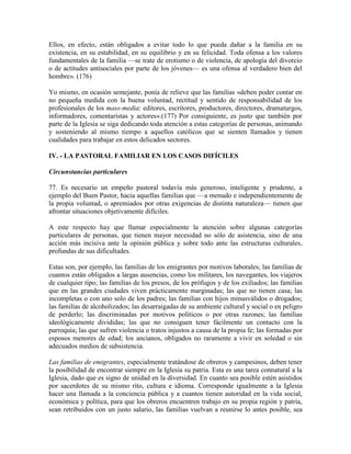 Ellos, en efecto, están obligados a evitar todo lo que pueda dañar a la familia en su
existencia, en su estabilidad, en su equilibrio y en su felicidad. Toda ofensa a los valores
fundamentales de la familia —se trate de erotismo o de violencia, de apología del divorcio
o de actitudes antisociales por parte de los jóvenes— es una ofensa al verdadero bien del
hombre». (176)

Yo mismo, en ocasión semejante, ponía de relieve que las familias «deben poder contar en
no pequeña medida con la buena voluntad, rectitud y sentido de responsabilidad de los
profesionales de los mass-media: editores, escritores, productores, directores, dramaturgos,
informadores, comentaristas y actores».(177) Por consiguiente, es justo que también por
parte de la Iglesia se siga dedicando toda atención a estas categorías de personas, animando
y sosteniendo al mismo tiempo a aquellos católicos que se sienten llamados y tienen
cualidades para trabajar en estos delicados sectores.

IV. - LA PASTORAL FAMILIAR EN LOS CASOS DIFÍCILES

Circunstancias particulares

77. Es necesario un empeño pastoral todavía más generoso, inteligente y prudente, a
ejemplo del Buen Pastor, hacia aquellas familias que —a menudo e independientemente de
la propia voluntad, o apremiados por otras exigencias de distinta naturaleza— tienen que
afrontar situaciones objetivamente difíciles.

A este respecto hay que llamar especialmente la atención sobre algunas categorías
particulares de personas, que tienen mayor necesidad no sólo de asistencia, sino de una
acción más incisiva ante la opinión pública y sobre todo ante las estructuras culturales,
profundas de sus dificultades.

Estas son, por ejemplo, las familias de los emigrantes por motivos laborales; las familias de
cuantos están obligados a largas ausencias, como los militares, los navegantes, los viajeros
de cualquier tipo; las familias de los presos, de los prófugos y de los exiliados; las familias
que en las grandes ciudades viven prácticamente marginadas; las que no tienen casa; las
incompletas o con uno solo de los padres; las familias con hijos minusválidos o drogados;
las familias de alcoholizados; las desarraigadas de su ambiente culturaI y social o en peligro
de perderlo; las discriminadas por motivos políticos o por otras razones; las familias
ideológicamente divididas; las que no consiguen tener fácilmente un contacto con la
parroquia; las que sufren violencia o tratos injustos a causa de la propia fe; las formadas por
esposos menores de edad; los ancianos, obligados no raramente a vivir en soledad o sin
adecuados medios de subsistencia.

Las familias de emigrantes, especialmente tratándose de obreros y campesinos, deben tener
la posibilidad de encontrar siempre en la Iglesia su patria. Esta es una tarea connatural a la
Iglesia, dado que es signo de unidad en la diversidad. En cuanto sea posible estén asistidos
por sacerdotes de su mismo rito, cultura e idioma. Corresponde igualmente a la Iglesia
hacer una llamada a la conciencia pública y a cuantos tienen autoridad en la vida social,
económica y política, para que los obreros encuentren trabajo en su propia región y patria,
sean retribuidos con un justo salario, las familias vuelvan a reunirse lo antes posible, sea
 
