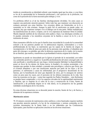 tenida en consideración su identidad cultural, sean tratadas igual que las otras, y a sus hijos
se les dé la oportunidad de la formación profesional y del ejercicio de la profesión, así
como de la posesión de la tierra necesaria para trabajar y vivir.

Un problema difícil es el de las familias ideológicamente divididas. En estos casos se
requiere una particular atención pastoral. Sobre todo hay que mantener con discreción un
contacto personal con estas familias. Los creyentes deben ser fortalecidos en la fe y
sostenidos en la vida cristiana. Aunque la parte fiel al catolicismo no puede ceder, no
obstante, hay que mantener siempre vivo el diálogo con la otra parte. Deben multiplicarse
las manifestaciones de amor y respeto, con la viva esperanza de mantener firme la unidad.
Mucho depende también de las relaciones entre padres e hijos. Las ideologías extrañas a la
fe pueden estimular a los miembros creyentes de la familia a crecer en la fe y en el
testimonio de amor.

Otros momentos difíciles en los que la familia tiene necesidad de la ayuda de la comunidad
eclesial y de sus pastores pueden ser: la adolescencia inquieta, contestadora y a veces
problematizada de los hijos; su matrimonio que les separa de la familia de origen; la
incomprensión o la falta de amor por parte de las personas más queridas; el abandono por
parte del cónyuge o su pérdida, que abre la dolorosa experiencia de la viudez, de la muerte
de un familiar, que mutila y transforma en profundidad el núcleo original de la familia.

Igualmente no puede ser descuidado por la Iglesia el período de la ancianidad, con todos
sus contenidos positivos y negativos: la posible profundización del amor conyugal cada vez
más purificado y ennoblecido por una larga e ininterrumpida fidelidad; la disponibilidad a
poner en favor de los demás, de forma nueva, la bondad y la cordura acumulada y las
energías que quedan; la dura soledad, a menudo más psicológica y afectiva que física, por
el eventual abandono o por una insuficiente atención por parte de los hijos y de los
parientes; el sufrimiento a causa de enfermedad, por el progresivo decaimiento de las
fuerzas, por la humillación de tener que depender de otros, por la amargura de sentirse
como un peso para los suyos, por el acercarse de los últimos momentos de la vida. Son
éstas las ocasiones en las que —como han sugerido los Padres Sinodales— más fácilmente
se pueden hacer comprender y vivir los aspectos elevados de la espiritualidad matrimonial
y familiar, que se inspiran en el valor de la cruz y resurrección de Cristo, fuente de
santificación y de profunda alegría en la vida diaria, en la perspectiva de las grandes
realidades escatológicas de la vita eterna.

En estas diversas situaciones no se descuide jamás la oración, fuente de luz y de fuerza, y
alimento de la esperanza cristiana.

Matrimonios mixtos

78. El número creciente de matrimonios entre católicos y otros bautizados requiere también
una peculiar atención pastoral a la luz de las orientaciones y normas contenidas en los
recientes documentos de la Santa Sede y en los elaborados por las Conferencias
Episcopales, para facilitar su aplicación concreta en las diversas situaciones.
 