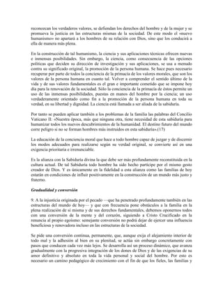 reconozcan los verdaderos valores, se defiendan los derechos del hombre y de la mujer y se
promueva la justicia en las estructuras mismas de la sociedad. De este modo el «nuevo
humanismo» no apartará a los hombres de su relación con Dios, sino que los conducirá a
ella de manera más plena.

En la construcción de tal humanismo, la ciencia y sus aplicaciones técnicas ofrecen nuevas
e inmensas posibilidades. Sin embargo, la ciencia, como consecuencia de las opciones
politicas que deciden su dirección de investigación y sus aplicaciones, se usa a menudo
contra su significado original, la promoción de la persona humana. Se hace pues necesario
recuperar por parte de todos la conciencia de la primacía de los valores morales, que son los
valores de la persona humana en cuanto tal. Volver a comprender el sentido último de la
vida y de sus valores fundamentales es el gran e importante cometido que se impone hoy
día para la renovación de la sociedad. Sólo la conciencia de la primacía de éstos permite un
uso de las inmensas posibilidades, puestas en manos del hombre por la ciencia; un uso
verdaderamente orientado como fin a la promoción de la persona humana en toda su
verdad, en su libertad y dignidad. La ciencia está llamada a ser aliada de la sabiduría.

Por tanto se pueden aplicar también a los problemas de la familia las palabras del Concilio
Vaticano II: «Nuestra época, más que ninguna otra, tiene necesidad de esta sabiduría para
humanizar todos los nuevos descubrimientos de la humanidad. El destino futuro del mundo
corre peligro si no se forman hombres más instruidos en esta sabiduría».(17)

La educación de la conciencia moral que hace a todo hombre capaz de juzgar y de discernir
los modos adecuados para realizarse según su verdad original, se convierte así en una
exigencia prioritaria e irrenunciable.

Es la alianza con la Sabiduría divina la que debe ser más profundamente reconstituida en la
cultura actual. De tal Sabiduría todo hombre ha sido hecho partícipe por el mismo gesto
creador de Dios. Y es únicamente en la fidelidad a esta alianza como las familias de hoy
estarán en condiciones de influir positivamente en la construcción de un mundo más justo y
fraterno.

Gradualidad y conversión

9. A la injusticia originada por el pecado —que ha penetrado profundamente también en las
estructuras del mundo de hoy— y que con frecuencia pone obstáculos a la familia en la
plena realización de sí misma y de sus derechos fundamentales, debemos oponernos todos
con una conversión de la mente y del corazón, siguiendo a Cristo Crucificado en la
renuncia al propio egoísmo: semejante conversión no podrá dejar de ejercer una influencia
beneficiosa y renovadora incluso en las estructuras de la sociedad.

Se pide una conversión continua, permanente, que, aunque exija el alejamiento interior de
todo mal y la adhesión al bien en su plenitud, se actúa sin embargo concretamente con
pasos que conducen cada vez más lejos. Se desarrolla así un proceso dinámico, que avanza
gradualmente con la progresiva integración de los dones de Dios y de las exigencias de su
amor definitivo y absoluto en toda la vida personal y social del hombre. Por esto es
necesario un camino pedagógico de crecimiento con el fin de que los fieles, las familias y
 