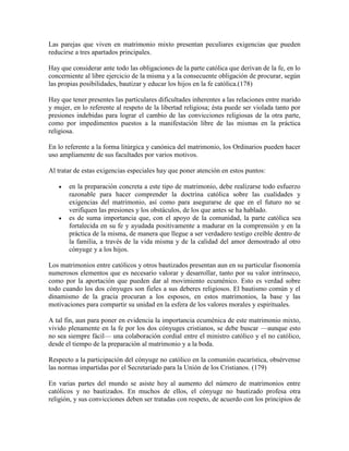 Las parejas que viven en matrimonio mixto presentan peculiares exigencias que pueden
reducirse a tres apartados principales.

Hay que considerar ante todo las obligaciones de la parte católica que derivan de la fe, en lo
concerniente al libre ejercicio de la misma y a la consecuente obligación de procurar, según
las propias posibilidades, bautizar y educar los hijos en la fe católica.(178)

Hay que tener presentes las particulares dificultades inherentes a las relaciones entre marido
y mujer, en lo referente al respeto de la libertad religiosa; ésta puede ser violada tanto por
presiones indebidas para lograr el cambio de las convicciones religiosas de la otra parte,
como por impedimentos puestos a la manifestación libre de las mismas en la práctica
religiosa.

En lo referente a la forma litúrgica y canónica del matrimonio, los Ordinarios pueden hacer
uso ampliamente de sus facultades por varios motivos.

Al tratar de estas exigencias especiales hay que poner atención en estos puntos:

      en la preparación concreta a este tipo de matrimonio, debe realizarse todo esfuerzo
       razonable para hacer comprender la doctrina católica sobre las cualidades y
       exigencias del matrimonio, así como para asegurarse de que en el futuro no se
       verifiquen las presiones y los obstáculos, de los que antes se ha hablado.
      es de suma importancia que, con el apoyo de la comunidad, la parte católica sea
       fortalecida en su fe y ayudada positivamente a madurar en la comprensión y en la
       práctica de la misma, de manera que llegue a ser verdadero testigo creíble dentro de
       la familia, a través de la vida misma y de la calidad del amor demostrado al otro
       cónyuge y a los hijos.

Los matrimonios entre católicos y otros bautizados presentan aun en su particular fisonomía
numerosos elementos que es necesario valorar y desarrollar, tanto por su valor intrínseco,
como por la aportación que pueden dar al movimiento ecuménico. Esto es verdad sobre
todo cuando los dos cónyuges son fieles a sus deberes religiosos. El bautismo común y el
dinamismo de la gracia procuran a los esposos, en estos matrimonios, la base y las
motivaciones para compartir su unidad en la esfera de los valores morales y espirituales.

A tal fin, aun para poner en evidencia la importancia ecuménica de este matrimonio mixto,
vivido plenamente en la fe por los dos cónyuges cristianos, se debe buscar —aunque esto
no sea siempre fácil— una colaboración cordial entre el ministro católico y el no católico,
desde el tiempo de la preparación al matrimonio y a la boda.

Respecto a la participación del cónyuge no católico en la comunión eucarística, obsérvense
las normas impartidas por el Secretariado para la Unión de los Cristianos. (179)

En varias partes del mundo se asiste hoy al aumento del número de matrimonios entre
católicos y no bautizados. En muchos de ellos, el cónyuge no bautizado profesa otra
religión, y sus convicciones deben ser tratadas con respeto, de acuerdo con los principios de
 