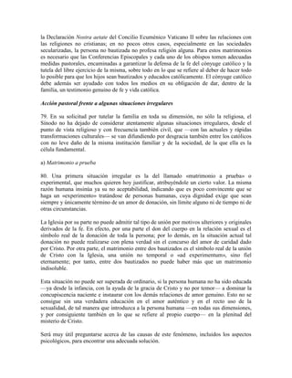 la Declaración Nostra aetate del Concilio Ecuménico Vaticano II sobre las relaciones con
las religiones no cristianas; en no pocos otros casos, especialmente en las sociedades
secularizadas, la persona no bautizada no profesa religión alguna. Para estos matrimonios
es necesario que las Conferencias Episcopales y cada uno de los obispos tomen adecuadas
medidas pastorales, encaminadas a garantizar la defensa de la fe del cónyuge católico y la
tutela del libre ejercicio de la misma, sobre todo en lo que se refiere al deber de hacer todo
lo posible para que los hijos sean bautizados y educados católicamente. El cónyuge católico
debe además ser ayudado con todos los medios en su obligación de dar, dentro de la
familia, un testimonio genuino de fe y vida católica.

Acción pastoral frente a algunas situaciones irregulares

79. En su solicitud por tutelar la familia en toda su dimensión, no sólo la religiosa, el
Sínodo no ha dejado de considerar atentamente algunas situaciones irregulares, desde el
punto de vista religioso y con frecuencia también civil, que —con las actuales y rápidas
transformaciones culturales— se van difundiendo por desgracia también entre los católicos
con no leve daño de la misma institución familiar y de la sociedad, de la que ella es la
célula fundamental.

a) Matrimonio a prueba

80. Una primera situación irregular es la del llamado «matrimonio a prueba» o
experimental, que muchos quieren hoy justificar, atribuyéndole un cierto valor. La misma
razón humana insinúa ya su no aceptabilidad, indicando que es poco convincente que se
haga un «experimento» tratándose de personas humanas, cuya dignidad exige que sean
siempre y únicamente término de un amor de donación, sin límite alguno ni de tiempo ni de
otras circunstancias.

La Iglesia por su parte no puede admitir tal tipo de unión por motivos ulteriores y originales
derivados de la fe. En efecto, por una parte el don del cuerpo en la relación sexual es el
símbolo real de la donación de toda la persona; por lo demás, en la situación actual tal
donación no puede realizarse con plena verdad sin el concurso del amor de caridad dado
por Cristo. Por otra parte, el matrimonio entre dos bautizados es el símbolo real de la unión
de Cristo con la Iglesia, una unión no temporal o «ad experimentum», sino fiel
eternamente; por tanto, entre dos bautizados no puede haber más que un matrimonio
indisoluble.

Esta situación no puede ser superada de ordinario, si la persona humana no ha sido educada
—ya desde la infancia, con la ayuda de la gracia de Cristo y no por temor— a dominar la
concupiscencia naciente e instaurar con los demás relaciones de amor genuino. Esto no se
consigue sin una verdadera educación en el amor auténtico y en el recto uso de la
sexualidad, de tal manera que introduzca a la persona humana —en todas sus dimensiones,
y por consiguiente también en lo que se refiere al propio cuerpo— en la plenitud del
misterio de Cristo.

Será muy útil preguntarse acerca de las causas de este fenómeno, incluidos los aspectos
psicológicos, para encontrar una adecuada solución.
 