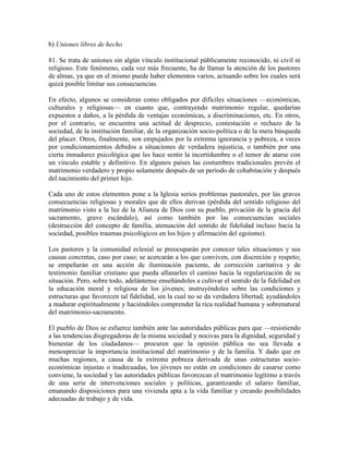 b) Uniones libres de hecho

81. Se trata de uniones sin algún vínculo institucional públicamente reconocido, ni civil ni
religioso. Este fenómeno, cada vez más frecuente, ha de llamar la atención de los pastores
de almas, ya que en el mismo puede haber elementos varios, actuando sobre los cuales será
quizá posible limitar sus consecuencias.

En efecto, algunos se consideran como obligados por difíciles situaciones —económicas,
culturales y religiosas— en cuanto que, contrayendo matrimonio regular, quedarían
expuestos a daños, a la pérdida de ventajas económicas, a discriminaciones, etc. En otros,
por el contrario, se encuentra una actitud de desprecio, contestación o rechazo de la
sociedad, de la institución familiar, de la organización socio-política o de la mera búsqueda
del placer. Otros, finalmente, son empujados por la extrema ignorancia y pobreza, a veces
por condicionamientos debidos a situaciones de verdadera injusticia, o también por una
cierta inmadurez psicológica que les hace sentir la incertidumbre o el temor de atarse con
un vínculo estable y definitivo. En algunos países las costumbres tradicionales prevén el
matrimonio verdadero y propio solamente después de un período de cohabitación y después
del nacimiento del primer hijo.

Cada uno de estos elementos pone a la Iglesia serios problemas pastorales, por las graves
consecuencias religiosas y morales que de ellos derivan (pérdida del sentido religioso del
matrimonio visto a la luz de la Alianza de Dios con su pueblo, privación de la gracia del
sacramento, grave escándalo), así como también por las consecuencias sociales
(destrucción del concepto de familia, atenuación del sentido de fidelidad incluso hacia la
sociedad, posibles traumas psicológicos en los hijos y afirmación del egoísmo).

Los pastores y la comunidad eclesial se preocuparán por conocer tales situaciones y sus
causas concretas, caso por caso; se acercarán a los que conviven, con discreción y respeto;
se empeñarán en una acción de iluminación paciente, de corrección caritativa y de
testimonio familiar cristiano que pueda allanarles el camino hacia la regularización de su
situación. Pero, sobre todo, adelántense enseñándoles a cultivar el sentido de la fidelidad en
la educación moral y religiosa de los jóvenes; instruyéndoles sobre las condiciones y
estructuras que favorecen tal fidelidad, sin la cual no se da verdadera libertad; ayudándoles
a madurar espiritualmente y haciéndoles comprender la rica realidad humana y sobrenatural
del matrimonio-sacramento.

El pueblo de Dios se esfuerce también ante las autoridades públicas para que —resistiendo
a las tendencias disgregadoras de la misma sociedad y nocivas para la dignidad, seguridad y
bienestar de los ciudadanos— procuren que la opinión pública no sea llevada a
menospreciar la importancia institucional del matrimonio y de la familia. Y dado que en
muchas regiones, a causa de la extrema pobreza derivada de unas estructuras socio-
económicas injustas o inadecuadas, los jóvenes no están en condiciones de casarse como
conviene, la sociedad y las autoridades públicas favorezcan el matrimonio legítimo a través
de una serie de intervenciones sociales y políticas, garantizando el salario familiar,
emanando disposiciones para una vivienda apta a la vida familiar y creando posibilidades
adecuadas de trabajo y de vida.
 