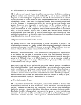 c) Católicos unidos con mero matrimonio civil

82. Es cada vez más frecuente el caso de católicos que, por motivos ideológicos y prácticos,
prefieren contraer sólo matrimonio civil, rechazando o, por lo menos, difiriendo el
religioso. Su situación no puede equipararse sin más a la de los que conviven sin vínculo
alguno, ya que hay en ellos al menos un cierto compromiso a un estado de vida concreto y
quizá estable, aunque a veces no es extraña a esta situación la perspectiva de un eventual
divorcio. Buscando el reconocimiento público del vínculo por parte del Estado, tales
parejas demuestran una disposición a asumir, junto con las ventajas, también las
obligaciones. A pesar de todo, tampoco esta situación es aceptable para la Iglesia. La
acción pastoral tratará de hacer comprender la necesidad de coherencia entre la elección de
vida y la fe que se profesa, e intentará hacer lo posible para convencer a estas personas a
regular su propia situación a la luz de los principios cristianos. Aun tratándoles con gran
caridad e interesándoles en la vida de las respectivas comunidades, los pastores de la Iglesia
no podrán admitirles al uso de los sacramentos.

d) Separados y divorciados no casados de nuevo

83. Motivos diversos, como incomprensiones recíprocas, incapacidad de abrirse a las
relaciones interpersonales, etc., pueden conducir dolorosamente el matrimonio válido a una
ruptura con frecuencia irreparable. Obviamente la separación debe considerarse como un
remedio extremo, después de que cualquier intento razonable haya sido inútil.

La soledad y otras dificultades son a veces patrimonio del cónyuge separado, especialmente
si es inocente. En este caso la comunidad eclesial debe particularmente sostenerlo,
procurarle estima, solidaridad, comprensión y ayuda concreta, de manera que le sea posible
conservar la fidelidad, incluso en la difícil situación en la que se encuentra; ayudarle a
cultivar la exigencia del perdón, propio del amor cristiano y la disponibilidad a reanudar
eventualmente la vida conyugal anterior.

Parecido es el caso del cónyuge que ha tenido que sufrir el divorcio, pero que —conociendo
bien la indisolubilidad del vínculo matrimonial válido— no se deja implicar en una nueva
unión, empeñándose en cambio en el cumplimiento prioritario de sus deberes familiares y
de las responsabilidades de la vida cristiana. En tal caso su ejemplo de fidelidad y de
coherencia cristiana asume un particular valor de testimonio frente al mundo y a la Iglesia,
haciendo todavía más necesaria, por parte de ésta, una acción continua de amor y de ayuda,
sin que exista obstáculo alguno para la admisión a los sacramentos.

e) Divorciados casados de nuevo

84. La experiencia diaria enseña, por desgracia, que quien ha recurrido al divorcio tiene
normalmente la intención de pasar a una nueva unión, obviamente sin el rito religioso
católico. Tratándose de una plaga que, como otras, invade cada vez más ampliamente
incluso los ambientes católicos, el problema debe afrontarse con atención improrrogable.
Los Padres Sinodales lo han estudiado expresamente. La Iglesia, en efecto, instituida para
conducir a la salvación a todos los hombres, sobre todo a los bautizados, no puede
abandonar a sí mismos a quienes —unidos ya con el vínculo matrimonial sacramental—
 