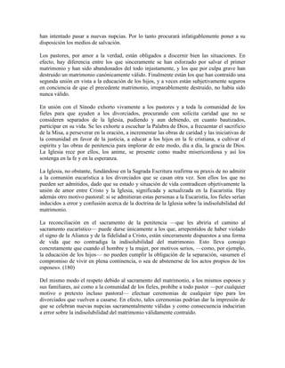han intentado pasar a nuevas nupcias. Por lo tanto procurará infatigablemente poner a su
disposición los medios de salvación.

Los pastores, por amor a la verdad, están obligados a discernir bien las situaciones. En
efecto, hay diferencia entre los que sinceramente se han esforzado por salvar el primer
matrimonio y han sido abandonados del todo injustamente, y los que por culpa grave han
destruido un matrimonio canónicamente válido. Finalmente están los que han contraído una
segunda unión en vista a la educación de los hijos, y a veces están subjetivamente seguros
en conciencia de que el precedente matrimonio, irreparablemente destruido, no había sido
nunca válido.

En unión con el Sínodo exhorto vivamente a los pastores y a toda la comunidad de los
fieles para que ayuden a los divorciados, procurando con solícita caridad que no se
consideren separados de la Iglesia, pudiendo y aun debiendo, en cuanto bautizados,
participar en su vida. Se les exhorte a escuchar la Palabra de Dios, a frecuentar el sacrificio
de la Misa, a perseverar en la oración, a incrementar las obras de caridad y las iniciativas de
la comunidad en favor de la justicia, a educar a los hijos en la fe cristiana, a cultivar el
espíritu y las obras de penitencia para implorar de este modo, día a día, la gracia de Dios.
La Iglesia rece por ellos, los anime, se presente como madre misericordiosa y así los
sostenga en la fe y en la esperanza.

La Iglesia, no obstante, fundándose en la Sagrada Escritura reafirma su praxis de no admitir
a la comunión eucarística a los divorciados que se casan otra vez. Son ellos los que no
pueden ser admitidos, dado que su estado y situación de vida contradicen objetivamente la
unión de amor entre Cristo y la Iglesia, significada y actualizada en la Eucaristía. Hay
además otro motivo pastoral: si se admitieran estas personas a la Eucaristía, los fieles serían
inducidos a error y confusión acerca de la doctrina de la Iglesia sobre la indisolubilidad del
matrimonio.

La reconciliación en el sacramento de la penitencia —que les abriría el camino al
sacramento eucarístico— puede darse únicamente a los que, arrepentidos de haber violado
el signo de la Alianza y de la fidelidad a Cristo, están sinceramente dispuestos a una forma
de vida que no contradiga la indisolubilidad del matrimonio. Esto lleva consigo
concretamente que cuando el hombre y la mujer, por motivos serios, —como, por ejemplo,
la educación de los hijos— no pueden cumplir la obligación de la separación, «asumen el
compromiso de vivir en plena continencia, o sea de abstenerse de los actos propios de los
esposos». (180)

Del mismo modo el respeto debido al sacramento del matrimonio, a los mismos esposos y
sus familiares, así como a la comunidad de los fieles, prohíbe a todo pastor —por cualquier
motivo o pretexto incluso pastoral— efectuar ceremonias de cualquier tipo para los
divorciados que vuelven a casarse. En efecto, tales ceremonias podrían dar la impresión de
que se celebran nuevas nupcias sacramentalmente válidas y como consecuencia inducirían
a error sobre la indisolubilidad del matrimonio válidamente contraído.
 