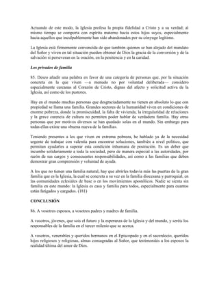 Actuando de este modo, la Iglesia profesa la propia fidelidad a Cristo y a su verdad; al
mismo tiempo se comporta con espíritu materno hacia estos hijos suyos, especialmente
hacia aquellos que inculpablemente han sido abandonados por su cónyuge legítimo.

La Iglesia está firmemente convencida de que también quienes se han alejado del mandato
del Señor y viven en tal situación pueden obtener de Dios la gracia de la conversión y de la
salvación si perseveran en la oración, en la penitencia y en la caridad.

Los privados de familia

85. Deseo añadir una palabra en favor de una categoría de personas que, por la situación
concreta en la que viven —a menudo no por voluntad deliberada— considero
especialmente cercanas al Corazón de Cristo, dignas del afecto y solicitud activa de la
Iglesia, así como de los pastores.

Hay en el mundo muchas personas que desgraciadamente no tienen en absoluto lo que con
propiedad se llama una familia. Grandes sectores de la humanidad viven en condiciones de
enorme pobreza, donde la promiscuidad, la falta de vivienda, la irregularidad de relaciones
y la grave carencia de cultura no permiten poder hablar de verdadera familia. Hay otras
personas que por motivos diversos se han quedado solas en el mundo. Sin embargo para
todas ellas existe una «buena nueva de la familia».

Teniendo presentes a los que viven en extrema pobreza, he hablado ya de la necesidad
urgente de trabajar con valentía para encontrar soluciones, también a nivel político, que
permitan ayudarles a superar esta condición inhumana de postración. Es un deber que
incumbe solidariamente a toda la sociedad, pero de manera especial a las autoridades, por
razón de sus cargos y consecuentes responsabilidades, así como a las familias que deben
demostrar gran comprensión y voluntad de ayuda.

A los que no tienen una familia natural, hay que abrirles todavía más las puertas de la gran
familia que es la Iglesia, la cual se concreta a su vez en la familia diocesana y parroquial, en
las comunidades eclesiales de base o en los movimientos apostólicos. Nadie se sienta sin
familia en este mundo: la Iglesia es casa y familia para todos, especialmente para cuantos
están fatigados y cargados. (181)

CONCLUSIÓN

86. A vosotros esposos, a vosotros padres y madres de familia.

A vosotros, jóvenes, que sois el futuro y la esperanza de la Iglesia y del mundo, y seréis los
responsables de la familia en el tercer milenio que se acerca.

A vosotros, venerables y queridos hermanos en el Episcopado y en el sacerdocio, queridos
hijos religiosos y religiosas, almas consagradas al Señor, que testimoniáis a los esposos la
realidad última del amor de Dios.
 
