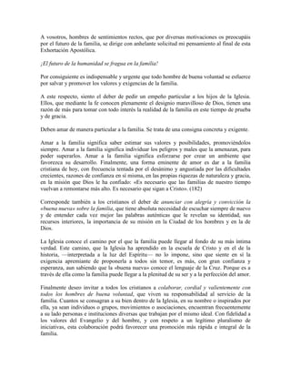 A vosotros, hombres de sentimientos rectos, que por diversas motivaciones os preocupáis
por el futuro de la familia, se dirige con anhelante solicitud mi pensamiento al final de esta
Exhortación Apostólica.

¡El futuro de la humanidad se fragua en la familia!

Por consiguiente es indispensable y urgente que todo hombre de buena voluntad se esfuerce
por salvar y promover los valores y exigencias de la familia.

A este respecto, siento el deber de pedir un empeño particular a los hijos de la Iglesia.
Ellos, que mediante la fe conocen plenamente el designio maravilloso de Dios, tienen una
razón de más para tomar con todo interés la realidad de la familia en este tiempo de prueba
y de gracia.

Deben amar de manera particular a la familia. Se trata de una consigna concreta y exigente.

Amar a la familia significa saber estimar sus valores y posibilidades, promoviéndolos
siempre. Amar a la familia significa individuar los peligros y males que la amenazan, para
poder superarlos. Amar a la familia significa esforzarse por crear un ambiente que
favorezca su desarrollo. Finalmente, una forma eminente de amor es dar a la familia
cristiana de hoy, con frecuencia tentada por el desánimo y angustiada por las dificultades
crecientes, razones de confianza en sí misma, en las propias riquezas de naturaleza y gracia,
en la misión que Dios le ha confiado: «Es necesario que las familias de nuestro tiempo
vuelvan a remontarse más alto. Es necesario que sigan a Cristo». (182)

Corresponde también a los cristianos el deber de anunciar con alegría y convicción la
«buena nueva» sobre la familia, que tiene absoluta necesidad de escuchar siempre de nuevo
y de entender cada vez mejor las palabras auténticas que le revelan su identidad, sus
recursos interiores, la importancia de su misión en la Ciudad de los hombres y en la de
Dios.

La Iglesia conoce el camino por el que la familia puede llegar al fondo de su más íntima
verdad. Este camino, que la Iglesia ha aprendido en la escuela de Cristo y en el de la
historia, —interpretada a la luz del Espíritu— no lo impone, sino que siente en sí la
exigencia apremiante de proponerla a todos sin temor, es más, con gran confianza y
esperanza, aun sabiendo que la «buena nueva» conoce el lenguaje de la Cruz. Porque es a
través de ella como la familia puede llegar a la plenitud de su ser y a la perfección del amor.

Finalmente deseo invitar a todos los cristianos a colaborar, cordial y valientemente con
todos los hombres de buena voluntad, que viven su responsabilidad al servicio de la
familia. Cuantos se consagran a su bien dentro de la Iglesia, en su nombre o inspirados por
ella, ya sean individuos o grupos, movimientos o asociaciones, encuentran frecuentemente
a su lado personas e instituciones diversas que trabajan por el mismo ideal. Con fidelidad a
los valores del Evangelio y del hombre, y con respeto a un legítimo pluralismo de
iniciativas, esta colaboración podrá favorecer una promoción más rápida e integral de la
familia.
 