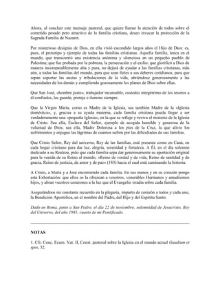 Ahora, al concluir este mensaje pastoral, que quiere llamar la atención de todos sobre el
cometido pesado pero atractivo de la familia cristiana, deseo invocar la protección de la
Sagrada Familia de Nazaret.

Por misterioso designio de Dios, en ella vivió escondido largos años el Hijo de Dios: es,
pues, el prototipo y ejemplo de todas las familias cristianas. Aquella familia, única en el
mundo, que transcurrió una existencia anónima y silenciosa en un pequeño pueblo de
Palestina; que fue probada por la pobreza, la persecución y el exilio; que glorificó a Dios de
manera incomparablemente alta y pura, no dejará de ayudar a las familias cristianas, más
aún, a todas las familias del mundo, para que sean fieles a sus deberes cotidianos, para que
sepan soportar las ansias y tribulaciones de la vida, abriéndose generosamente a las
necesidades de los demás y cumpliendo gozosamente los planes de Dios sobre ellas.

Que San José, «hombre justo», trabajador incansable, custodio integérrimo de los tesoros a
él confiados, las guarde, proteja e ilumine siempre.

Que la Virgen María, como es Madre de la Iglesia, sea también Madre de la «Iglesia
doméstica», y, gracias a su ayuda materna, cada familia cristiana pueda llegar a ser
verdaderamente una «pequeña Iglesia», en la que se refleje y reviva el misterio de la Iglesia
de Cristo. Sea ella, Esclava del Señor, ejemplo de acogida humilde y generosa de la
voluntad de Dios; sea ella, Madre Dolorosa a los pies de la Cruz, la que alivie los
sufrimientos y enjugue las lágrimas de cuantos sufren por las dificultades de sus familias.

Que Cristo Señor, Rey del universo, Rey de las familias, esté presente como en Caná, en
cada hogar cristiano para dar luz, alegría, serenidad y fortaleza. A Él, en el día solemne
dedicado a su Realeza, pido que cada familia sepa dar generosamente su aportación original
para la venida de su Reino al mundo, «Reino de verdad y de vida, Reino de santidad y de
gracia, Reino de justicia, de amor y de paz» (183) hacia el cual está caminando la historia.

A Cristo, a María y a José encomiendo cada familia. En sus manos y en su corazón pongo
esta Exhortación: que ellos os la ofrezcan a vosotros, venerables Hermanos y amadísimos
hijos, y abran vuestros corazones a la luz que el Evangelio irradia sobre cada familia.

Asegurándoos mi constante recuerdo en la plegaria, imparto de corazón a todos y cada uno,
la Bendición Apostólica, en el nombre del Padre, del Hijo y del Espíritu Santo.

Dado en Roma, junto a San Pedro, el día 22 de noviembre, solemnidad de Jesucristo, Rey
del Universo, del año 1981, cuarto de mi Pontificado.



NOTAS

1. Cfr. Conc. Ecum. Vat. II, Const. pastoral sobre la Iglesia en el mundo actual Gaudium et
spes, 52.
 