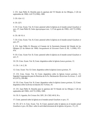 2. Cfr. Juan Pablo II, Homilía para la apertura del VI Sínodo de los Obispos, 2 (26 de
septiembre de 1980): AAS 72 (1980), 1008.

3. Cfr. Gén 1-2.

4. Cfr. Ef 5.

5. Cfr. Conc. Ecum. Vat. II, Const. pastoral sobre la Iglesia en el mundo actual Gaudium et
spes, 47; Juan Pablo II, Carta Appropinquat iam, 1 (15 de agosto de 1980): AAS 72 (1980),
791.

6. Cfr. Mt 19, 4.

7. Cfr. Conc. Ecum. Vat. II, Const. pastoral sobre la Iglesia en el mundo actual Gaudium et
spes, 47.

8. Cfr. Juan Pablo II, Discurso al Consejo de la Secretaría General del Sínodo de los
Obispos (23 de febrero de 1980): Insegnamenti di Giovanni Paolo II, III, 1 (1980), 472-
476.

9. Cfr. Conc. Ecum Vat. II, Const. pastoral sobre la Iglesia en el mundo actual Gaudium et
spes, 4.

10. Cfr. Conc. Ecum. Vat. II, Const. dogmática sobre la Iglesia Lumen gentium, 12.

11. Cfr. 1 Jn 2, 20.

12. Conc. Ecum. Vat. II, Const. dogmática sobre la Iglesia Lumen gentium, 35.

13. Cfr. Conc. Ecum. Vat. II, Const. dogmática sobre la Iglesia Lumen gentium, 12;
Sagrada Congregación para la Doctrina de la Fe, Declaración Mysterium Ecclesiae, 2: AAS
65 (1973), 398-400.

14. Cfr. Conc. Ecum Vat. II, Const. dogmática sobre la Iglesia Lumen gentium, 12; Const.
dogmática sobre la divina revelación Dei Verbum, 10.

15. Cfr. Juan Pablo II, Homilía para la apertura del VI Sínodo de los Obispos 3 (26 de
septiembre del 1980): AAS 72 (1980), 1008.

16. Cfr. S. Agustín, De Civitate Dei, XIV, 28: CSEL 40 II, 56 s.

17. Const. pastoral sobre la Iglesia en el mundo actual Gaudium et spes, 15.

18. Cfr. Ef 3, 8, Conc. Ecum. Vat. II, Const. pastoral sobre la Iglesia en el mundo actual
Gaudium et spes, 44; Decr. sobre la actividad misionera de la Iglesia Ad gentes, 15 y 22.
 