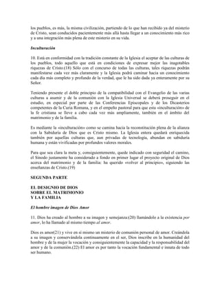 los pueblos, es más, la misma civilización, partiendo de lo que han recibido ya del misterio
de Cristo, sean conducidos pacientemente más allá hasta llegar a un conocimiento más rico
y a una integración más plena de este misterio en su vida.

Inculturación

10. Está en conformidad con la tradición constante de la Iglesia el aceptar de las culturas de
los pueblos, todo aquello que está en condiciones de expresar mejor las inagotables
riquezas de Cristo.(18) Sólo con el concurso de todas las culturas, tales riquezas podrán
manifestarse cada vez más claramente y la Iglesia podrá caminar hacia un conocimiento
cada día más completo y profundo de la verdad, que le ha sido dada ya enteramente por su
Señor.

Teniendo presente el doble principio de la compatibilidad con el Evangelio de las varias
culturas a asumir y de la comunión con la Iglesia Universal se deberá proseguir en el
estudio, en especial por parte de las Conferencias Episcopales y de los Dicasterios
competentes de la Curia Romana, y en el empeño pastoral para que esta «inculturación» de
la fe cristiana se lleve a cabo cada vez más ampliamente, también en el ámbito del
matrimonio y de la familia.

Es mediante la «inculturación» como se camina hacia la reconstitución plena de la alianza
con la Sabiduría de Dios que es Cristo mismo. La Iglesia entera quedará enriquecida
también por aquellas culturas que, aun privadas de tecnología, abundan en sabiduría
humana y están vivificadas por profundos valores morales.

Para que sea clara la meta y, consiguientemente, quede indicado con seguridad el camino,
el Sínodo justamente ha considerado a fondo en primer lugar el proyecto original de Dios
acerca del matrimonio y de la familia: ha querido «volver al principio», siguiendo las
enseñanzas de Cristo.(19)

SEGUNDA PARTE

EL DESIGNIO DE DIOS
SOBRE EL MATRIMONIO
Y LA FAMILIA

El hombre imagen de Dios Amor

11. Dios ha creado al hombre a su imagen y semejanza:(20) llamándolo a la existencia por
amor, lo ha llamado al mismo tiempo al amor.

Dios es amor(21) y vive en sí mismo un misterio de comunión personal de amor. Creándola
a su imagen y conservándola continuamente en el ser, Dios inscribe en la humanidad del
hombre y de la mujer la vocación y consiguientemente la capacidad y la responsabilidad del
amor y de la comunión.(22) El amor es por tanto la vocación fundamental e innata de todo
ser humano.
 