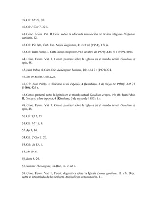 39. Cfr. Mt 22, 30.

40. Cfr 1 Cor 7, 32 s.

41. Conc. Ecum. Vat. II, Decr. sobre la adecuada renovación de la vida religiosa Perfectae
caritatis, 12.

42. Cfr. Pío XII, Cart. Enc. Sacra virginitas, II: AAS 46 (1954), 174 ss.

43. Cfr. Juan Pablo II, Carta Novo incipiente, 9 (8 de abril de 1979): AAS 71 (1979), 410 s.

44. Conc. Ecum. Vat. II, Const. pastoral sobre la Iglesia en el mundo actual Gaudium et
spes, 48.

45. Juan Pablo II, Cart. Enc. Redemptor hominis, 10: AAS 71 (1979) 274.

46. Mt 19, 6; cfr. Gén 2, 24.

47. Cfr. Juan Pablo II, Discurso a los esposos, 4 (Kinshasa, 3 de mayo de 1980): AAS 72
(1980), 426 s.

48. Const. pastoral sobre la Iglesia en el mundo actual Gaudium et spes, 49; cfr. Juan Pablo
II, Discurso a los esposos, 4 (Kinshasa, 3 de mayo de 1980): l.c.

49. Conc. Ecum. Vat. II, Const. pastoral sobre la Iglesia en el mundo actual Gaudium et
spes, 48.

50. Cfr. Ef 5, 25.

51. Cfr. Mt 19, 8.

52. Ap 3, 14.

53. Cfr. 2 Cor 1, 20.

54. Cfr. Jn 13, 1.

55. Mt 19, 6.

56. Rom 8, 29.

57. Summa Theologiae, IIa-IIae, 14, 2, ad 4.

58. Conc. Ecum. Vat. II, Const. dogmática sobre la Iglesia Lumen gentium, 11, cfr. Decr.
sobre el apostolado de los seglares Apostolicam actuositatem, 11.
 