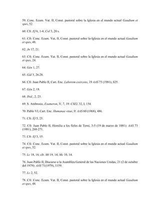 59. Conc. Ecum. Vat. II, Const. pastoral sobre la Iglesia en el mundo actual Gaudium et
spes, 52.

60. Cfr. Ef 6, 1-4; Col 3, 20 s.

61. Cfr. Conc. Ecum. Vat, II, Const. pastoral sobre la-Iglesia en el mundo actual Gaudium
et spes, 48.

62. Jn 17, 21.

63. Cfr. Conc. Ecum. Vat. II, Const. pastoral sobre la Iglesia en el mundo actual Gaudium
et spes, 24.

64. Gén 1, 27.

65. Gál 3, 26.28.

66. Cfr. Juan Pablo II, Cart. Enc. Laborem exercens, 19 AAS 73 (1981), 625.

67. Gén 2, 18.

68. Ibid., 2, 23.

69. S. Ambrosio, Exameron, V, 7, 19: CSEL 32, I, 154.

70. Pablo VI, Cart. Enc. Humanae vitae, 9: AAS 60 (1968), 486.

71. Cfr. Ef 5, 25.

72. Cfr. Juan Pablo II, Homilía a los fieles de Terni, 3-5 (19 de marzo de 1981): AAS 73
(1981), 268-271.

73. Cfr. Ef 3, 15.

74. Cfr. Conc. Ecum. Vat. II, Const. pastoral sobre la Iglesia en el mundo actual Gaudium
et spes, 52.

75. Lc 18, 16; cfr. Mt 19, 14; Mc 10, 14.

76. Juan Pablo II, Discurso a la Asamblea General de las Naciones Unidas, 21 (2 de octubre
del 1979): AAS 71(1979), 1159.

77. Lc 2, 52.

78. Cfr. Conc. Ecum. Vat. II, Const. pastoral sobre la Iglesia en el mundo actual Gaudium
et spes, 48.
 