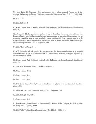 79. Juan Pablo II, Discurso a los participantes en el «International Forum on Active
Aging», 5 (5 de septiembre de 1980) Insegnamenti di Giovanni Paolo II, III, 2 (1980), 539.

80. Gén 1, 28.

81. Cfr. Ibid. 5, 1-3.

82. Conc. Ecum. Vat. II, Const. pastoral sobre la Iglesia en el mundo actual Gaudium et
spes, 50.

83. Propositio 22. La conclusión del n. 11 de la Encíclica Humanae vitae afirma: «La
Iglesia, al exigir que los hombres observen las normas de la ley natural interpretada por su
constante doctrina, enseña que cualquier acto matrimonial debe quedar abierto a la
transmisión de la vida» («ut quilibet matrimonii usus ad vitam humanam procreandam per
se destinatus permaneat »): AAS 60 (1968), 488.

84. Cfr. 2 Cor 1, 19; Ap 3, 14.

85. Cfr. Mensaje del VI Sínodo de los Obispos a las Familias cristianas en el mundo
contemporáneo, 5 (24 de octubre del 1980): L'Osservatore Romano en lengua española (2
de noviembre del 1980).

86. Conc. Ecum. Vat. II, Const. pastoral sobre la Iglesia en el mundo actual Gaudium et
spes, 51.

87. Cart. Enc. Humanae vitae, 7: AAS 60 (1968), 485.

88. Ibid., 12: l.c., 488 s.

89. Ibid., 14: l.c., 489.

90. Ibid., 13: l.c., 489.

91. Cfr. Conc. Ecum. Vat. II, Const. pastoral sobre la Iglesia en el mundo actual Gaudium
et spes, 51.

92. Pablo VI, Cart. Enc. Humanae vitae, 29: AAS 60 (1968), 501.

93. Cfr. Ibid., 25: l.c., 498 s.

94. Ibid., 21: l.c., 496.

95. Juan Pablo II, Homilía para la clausura del VI Sínodo de los Obispos, 8 (25 de octubre
de 1980): AAS 72 (1980), 1083.

96. Cfr. Pablo VI, Cart. Enc. Humanae vitae, 28: AAS 60 (1968), 501.
 