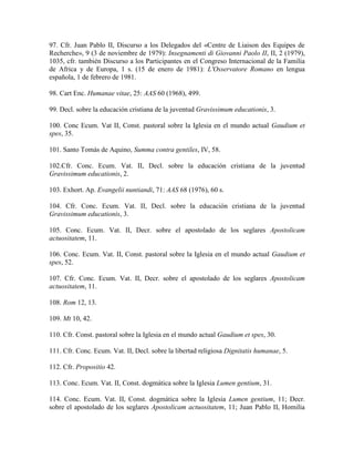 97. Cfr. Juan Pablo II, Discurso a los Delegados del «Centre de Liaison des Equipes de
Recherche», 9 (3 de noviembre de 1979): Insegnamenti di Giovanni Paolo II, II, 2 (1979),
1035, cfr. también Discurso a los Participantes en el Congreso Internacional de la Familia
de Africa y de Europa, 1 s. (15 de enero de 1981): L'Osservatore Romano en lengua
española, 1 de febrero de 1981.

98. Cart Enc. Humanae vitae, 25: AAS 60 (1968), 499.

99. Decl. sobre la educación cristiana de la juventud Gravissimum educationis, 3.

100. Conc Ecum. Vat II, Const. pastoral sobre la Iglesia en el mundo actual Gaudium et
spes, 35.

101. Santo Tomás de Aquino, Summa contra gentiles, IV, 58.

102.Cfr. Conc. Ecum. Vat. II, Decl. sobre la educación cristiana de la juventud
Gravissimum educationis, 2.

103. Exhort. Ap. Evangelii nuntiandi, 71: AAS 68 (1976), 60 s.

104. Cfr. Conc. Ecum. Vat. II, Decl. sobre la educación cristiana de la juventud
Gravissimum educationis, 3.

105. Conc. Ecum. Vat. II, Decr. sobre el apostolado de los seglares Apostolicam
actuositatem, 11.

106. Conc. Ecum. Vat. II, Const. pastoral sobre la Iglesia en el mundo actual Gaudium et
spes, 52.

107. Cfr. Conc. Ecum. Vat. II, Decr. sobre el apostolado de los seglares Apostolicam
actuositatem, 11.

108. Rom 12, 13.

109. Mt 10, 42.

110. Cfr. Const. pastoral sobre la Iglesia en el mundo actual Gaudium et spes, 30.

111. Cfr. Conc. Ecum. Vat. II, Decl. sobre la libertad religiosa Dignitatis humanae, 5.

112. Cfr. Propositio 42.

113. Conc. Ecum. Vat. II, Const. dogmática sobre la Iglesia Lumen gentium, 31.

114. Conc. Ecum. Vat. II, Const. dogmática sobre la Iglesia Lumen gentium, 11; Decr.
sobre el apostolado de los seglares Apostolicam actuositatem, 11; Juan Pablo II, Homilía
 