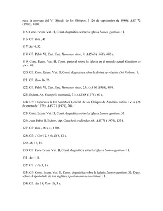 para la apertura del VI Sínodo de los Obispos, 3 (26 de septiembre de 1980): AAS 72
(1980), 1008.

115. Conc. Ecum. Vat. II, Const. dogmática sobre la Iglesia Lumen gentium, 11.

116. Cfr. Ibid., 41.

117. Act 4, 32

118. Cfr. Pablo VI, Cart. Enc. Humanae vitae, 9: AAS 60 (1968), 486 s.

119. Conc. Ecum. Vat. II, Const. pastoral sobre la Iglesia en el mundo actual Gaudium et
spes, 48.

120. Cfr. Conc. Ecum. Vat. II, Const. dogmática sobre la divina revelación Dei Verbum, 1.

121. Cfr. Rom 16, 26.

122. Cfr. Pablo VI, Cart. Enc. Humanae vitae, 25: AAS 60 (1968), 498.

123. Exhort. Ap. Evangelii nuntiandi, 71: AAS 68 (1976), 60 s.

124. Cfr. Discurso a la III Asamblea General de los Obispos de América Latina, IV, a (28
de enero de 1979): AAS 71 (1979), 204.

125. Conc. Ecum. Vat. II, Const. dogmática sobre la Iglesia Lumen gentium, 35.

126. Juan Pablo II, Exhort. Ap. Catechesi tradendae, 68: AAS 71 (1979), 1334.

127. Cfr. Ibid., 36: l.c., 1308.

128. Cfr. 1 Cor 12, 4-6; Ef 4, 12 s.

129. Mc 16, 15.

130. Cfr. Conc Ecum. Vat. II, Const. dogmática sobre la Iglesia Lumen gentium, 11.

131. Act 1, 8.

132. Cfr. 1 Pe 3, 1 s.

133. Cfr. Conc. Ecum. Vat. II, Const. dogmática sobre la Iglesia Lumen gentium, 35; Decr.
sobre el apostolado de los seglares Apostolicam actuositatem, 11.

134. Cfr. Act 18; Rom 16, 3 s.
 