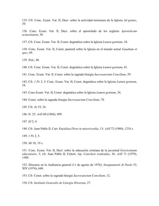 135. Cfr. Conc. Ecum. Vat. II, Decr. sobre la actividad misionera de la Iglesia Ad gentes,
39.

136. Conc. Ecum. Vat. II, Decr. sobre el apostolado de los seglares Apostolicam
actuositatem, 30.

137. Cfr. Conc. Ecum. Vat. II, Const. dogmática sobre la Iglesia Lumen gentium, 10.

138. Conc. Ecum. Vat. II, Const. pastoral sobre la Iglesia en el mundo actual Gaudium et
spes, 49.

139. Ibid., 48.

140. Cfr. Conc. Ecum. Vat. II, Const. dogmática sobre la Iglesia Lumen gentium, 41.

141. Conc. Ecum. Vat. lI, Const. sobre la sagrada liturgia Sacrosanctum Concilium, 59.

142. Cfr. 1 Pe 2, 5; Conc. Ecum. Vat. II, Const. dogmática sobre la Iglesia Lumen gentium,
34.

143. Conc Ecum. Vat. II, Const. dogmática sobre la Iglesia Lumen gentium, 34.

144. Const. sobre la sagrada liturgia Sacrosanctum Concilium, 78.

145. Cfr. Jn 19, 34.

146. N. 25: AAS 60 (1968), 499.

147. Ef 2, 4.

148. Cfr. Juan Pablo II, Cart. Encíclica Dives in misericordia, 13: AAS 72 (1980), 1218 s.

149. 1 Pe 2, 5.

150. Mt 18, 19 s.

151. Conc. Ecum. Vat. II, Decl. sobre la educación cristiana de la juventud Gravissimum
educationis, 3; cfr. Juan Pablo II, Exhort. Ap. Catechesi tradendae, 36: AAS 71 (1979),
1308.

152. Discurso en la Audiencia general (11 de agosto de 1976): Insegnamenti di Paolo VI,
XIV (1976), 640.

153. Cfr. Const. sobre la sagrada liturgia Sacrosanctum Concilium, 12.

154. Cfr. Institutio Generalis de Liturgia Horarum, 27.
 