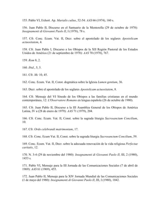 155. Pablo VI, Exhort. Ap. Marialis cultus, 52-54: AAS 66 (1974), 160 s.

156. Juan Pablo II, Discurso en el Santuario de la Mentorella (29 de octubre de 1978):
Insegnamenti di Giovanni Paolo II, I (1978), 78 s.

157. Cfr. Conc. Ecum. Vat. II, Decr. sobre el apostolado de los seglares Apostolicam
actuositatem, 4.

158. Cfr. Juan Pablo I, Discurso a los Obispos de la XII Región Pastoral de los Estados
Unidos de América (21 de septiembre de 1978): AAS 70 (1978), 767.

159. Rom 8, 2.

160. Ibid., 5, 5.

161. Cfr. Mc 10, 45.

162. Conc. Ecum. Vat. II, Const. dogmática sobre la Iglesia Lumen gentium, 36.

163. Decr. sobre el apostolado de los seglares Apostolicam actuositatem, 8.

164. Cfr. Mensaje del VI Sínodo de los Obispos a las familias cristianas en el mundo
contemporáneo, 12: L'Osservatore Romano en lengua española (26 de octubre de 1980).

165. Cfr. Juan Pablo II, Discurso a la III Asamblea General de los Obispos de América
Latina, IV a (28 de enero de 1979): AAS 71 (1979), 204.

166. Cfr. Conc. Ecum. Vat. II, Const. sobre la sagrada liturgia Sacrosanctum Concilium,
10.

167. Cfr. Ordo celebrandi matrimonium, 17.

168. Cfr. Conc. Ecum Vat. II, Const. sobre la sagrada liturgia Sacrosanctum Concilium, 59.

169. Conc. Ecum. Vat. II, Decr. sobre la adecuada renovación de la vida religiosa Perfectae
caritatis, 12.

170. N. 3-4 (29 de noviembre del 1980): Insegnamenti di Giovanni Paolo II, III, 2 (1980),
1453 s.

171. Pablo VI, Mensaje para la III Jornada de las Comunicaciones Sociales (7 de abril de
1969): AAS 61 (1969), 455.

172. Juan Pablo II, Mensaje para la XIV Jornada Mundial de las Comunicaciones Sociales
(1 de mayo del 1980): Insegnamenti di Giovanni Paolo II, III, I (1980), 1042.
 
