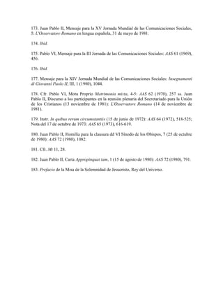 173. Juan Pablo II, Mensaje para la XV Jornada Mundial de las Comunicaciones Sociales,
5: L'Osservatore Romano en lengua española, 31 de mayo de 1981.

174. Ibid.

175. Pablo VI, Mensaje para la III Jornada de las Comunicaciones Sociales: AAS 61 (1969),
456.

176. Ibid.

177. Mensaje para la XIV Jornada Mundial de las Comunicaciones Sociales: Insegnamenti
di Giovanni Paolo II, III, 1 (1980), 1044.

178. Cfr. Pablo VI, Motu Proprio Matrimonia mixta, 4-5: AAS 62 (1970), 257 ss. Juan
Pablo II, Discurso a los participantes en la reunión plenaria del Secretariado para la Unión
de los Cristianos (13 noviembre de 1981): L'Osservatore Romano (14 de noviembre de
1981).

179. Instr. In quibus rerum circumstantiis (15 de junio de 1972): AAS 64 (1972), 518-525;
Nota del 17 de octubre de 1973: AAS 65 (1973), 616-619.

180. Juan Pablo II, Homilía para la clausura dd VI Sínodo de los Obispos, 7 (25 de octubre
de 1980): AAS 72 (1980), 1082.

181. Cfr. Mt 11, 28.

182. Juan Pablo II, Carta Appropinquat iam, 1 (15 de agosto de 1980): AAS 72 (1980), 791.

183. Prefacio de la Misa de la Solemnidad de Jesucristo, Rey del Universo.
 
