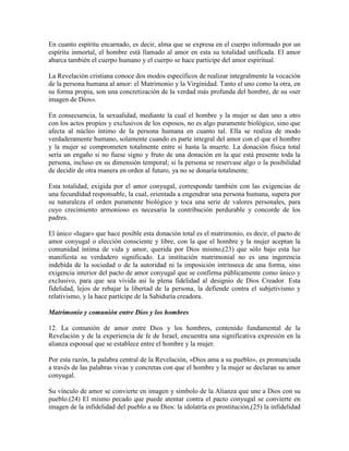 En cuanto espíritu encarnado, es decir, alma que se expresa en el cuerpo informado por un
espíritu inmortal, el hombre está llamado al amor en esta su totalidad unificada. El amor
abarca también el cuerpo humano y el cuerpo se hace partícipe del amor espiritual.

La Revelación cristiana conoce dos modos específicos de realizar integralmente la vocación
de la persona humana al amor: el Matrimonio y la Virginidad. Tanto el uno como la otra, en
su forma propia, son una concretización de la verdad más profunda del hombre, de su «ser
imagen de Dios».

En consecuencia, la sexualidad, mediante la cual el hombre y la mujer se dan uno a otro
con los actos propios y exclusivos de los esposos, no es algo puramente biológico, sino que
afecta al núcleo íntimo de la persona humana en cuanto tal. Ella se realiza de modo
verdaderamente humano, solamente cuando es parte integral del amor con el que el hombre
y la mujer se comprometen totalmente entre sí hasta la muerte. La donación física total
sería un engaño si no fuese signo y fruto de una donación en la que está presente toda la
persona, incluso en su dimensión temporal; si la persona se reservase algo o la posibilidad
de decidir de otra manera en orden al futuro, ya no se donaría totalmente.

Esta totalidad, exigida por el amor conyugal, corresponde también con las exigencias de
una fecundidad responsable, la cual, orientada a engendrar una persona humana, supera por
su naturaleza el orden puramente biológico y toca una serie de valores personales, para
cuyo crecimiento armonioso es necesaria la contribución perdurable y concorde de los
padres.

El único «lugar» que hace posible esta donación total es el matrimonio, es decir, el pacto de
amor conyugal o elección consciente y libre, con la que el hombre y la mujer aceptan la
comunidad íntima de vida y amor, querida por Dios mismo,(23) que sólo bajo esta luz
manifiesta su verdadero significado. La institución matrimonial no es una ingerencia
indebida de la sociedad o de la autoridad ni la imposición intrínseca de una forma, sino
exigencia interior del pacto de amor conyugal que se confirma públicamente como único y
exclusivo, para que sea vivida así la plena fidelidad al designio de Dios Creador. Esta
fidelidad, lejos de rebajar la libertad de la persona, la defiende contra el subjetivismo y
relativismo, y la hace partícipe de la Sabiduría creadora.

Matrimonio y comunión entre Dios y los hombres

12. La comunión de amor entre Dios y los hombres, contenido fundamental de la
Revelación y de la experiencia de fe de Israel, encuentra una significativa expresión en la
alianza esponsal que se establece entre el hombre y la mujer.

Por esta razón, la palabra central de la Revelación, «Dios ama a su pueblo», es pronunciada
a través de las palabras vivas y concretas con que el hombre y la mujer se declaran su amor
conyugal.

Su vínculo de amor se convierte en imagen y símbolo de la Alianza que une a Dios con su
pueblo.(24) El mismo pecado que puede atentar contra el pacto conyugal se convierte en
imagen de la infidelidad del pueblo a su Dios: la idolatría es prostitución,(25) la infidelidad
 