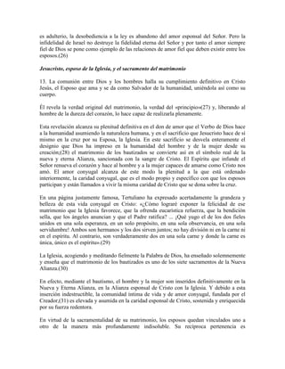 es adulterio, la desobediencia a la ley es abandono del amor esponsal del Señor. Pero la
infidelidad de Israel no destruye la fidelidad eterna del Señor y por tanto el amor siempre
fiel de Dios se pone como ejemplo de las relaciones de amor fiel que deben existir entre los
esposos.(26)

Jesucristo, esposo de la Iglesia, y el sacramento del matrimonio

13. La comunión entre Dios y los hombres halla su cumplimiento definitivo en Cristo
Jesús, el Esposo que ama y se da como Salvador de la humanidad, uniéndola así como su
cuerpo.

Él revela la verdad original del matrimonio, la verdad del «principio»(27) y, liberando al
hombre de la dureza del corazón, lo hace capaz de realizarla plenamente.

Esta revelación alcanza su plenitud definitiva en el don de amor que el Verbo de Dios hace
a la humanidad asumiendo la naturaleza humana, y en el sacrificio que Jesucristo hace de sí
mismo en la cruz por su Esposa, la Iglesia. En este sacrificio se desvela enteramente el
designio que Dios ha impreso en la humanidad del hombre y de la mujer desde su
creación;(28) el matrimonio de los bautizados se convierte así en el símbolo real de la
nueva y eterna Alianza, sancionada con la sangre de Cristo. El Espíritu que infunde el
Señor renueva el corazón y hace al hombre y a la mujer capaces de amarse como Cristo nos
amó. El amor conyugal alcanza de este modo la plenitud a la que está ordenado
interiormente, la caridad conyugal, que es el modo propio y específico con que los esposos
participan y están llamados a vivir la misma caridad de Cristo que se dona sobre la cruz.

En una página justamente famosa, Tertuliano ha expresado acertadamente la grandeza y
belleza de esta vida conyugal en Cristo: «¿Cómo lograré exponer la felicidad de ese
matrimonio que la Iglesia favorece, que la ofrenda eucarística refuerza, que la bendición
sella, que los ángeles anuncian y que el Padre ratifica? ... ¡Qué yugo el de los dos fieles
unidos en una sola esperanza, en un solo propósito, en una sola observancia, en una sola
servidumbre! Ambos son hermanos y los dos sirven juntos; no hay división ni en la carne ni
en el espíritu. Al contrario, son verdaderamente dos en una sola carne y donde la carne es
única, único es el espíritu».(29)

La Iglesia, acogiendo y meditando fielmente la Palabra de Dios, ha enseñado solemnemente
y enseña que el matrimonio de los bautizados es uno de los siete sacramentos de la Nueva
Alianza.(30)

En efecto, mediante el bautismo, el hombre y la mujer son inseridos definitivamente en la
Nueva y Eterna Alianza, en la Alianza esponsal de Cristo con la Iglesia. Y debido a esta
inserción indestructible, la comunidad íntima de vida y de amor conyugal, fundada por el
Creador,(31) es elevada y asumida en la caridad esponsal de Cristo, sostenida y enriquecida
por su fuerza redentora.

En virtud de la sacramentalidad de su matrimonio, los esposos quedan vinculados uno a
otro de la manera más profundamente indisoluble. Su recíproca pertenencia es
 