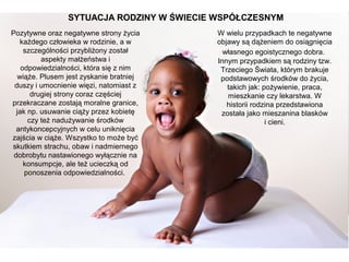 SYTUACJA RODZINY W ŚWIECIE WSPÓŁCZESNYM
Pozytywne oraz negatywne strony życia
każdego człowieka w rodzinie, a w
szczególności przybliżony został
aspekty małżeństwa i
odpowiedzialności, która się z nim
wiąże. Plusem jest zyskanie bratniej
duszy i umocnienie więzi, natomiast z
drugiej strony coraz częściej
przekraczane zostają moralne granice,
jak np. usuwanie ciąży przez kobietę
czy też nadużywanie środków
antykoncepcyjnych w celu uniknięcia
zajścia w ciąże. Wszystko to może być
skutkiem strachu, obaw i nadmiernego
dobrobytu nastawionego wyłącznie na
konsumpcje, ale też ucieczką od
ponoszenia odpowiedzialności.

W wielu przypadkach te negatywne
objawy są dążeniem do osiągnięcia
własnego egoistycznego dobra.
Innym przypadkiem są rodziny tzw.
Trzeciego Świata, którym brakuje
podstawowych środków do życia,
takich jak: pożywienie, praca,
mieszkanie czy lekarstwa. W
historii rodzina przedstawiona
została jako mieszanina blasków
i cieni.

 