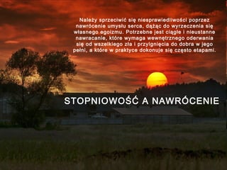 Należy sprzeciwić się niesprawiedliwości poprzez
nawrócenie umysłu serca, dążąc do wyrzeczenia się
własnego egoizmu. Potrzebne jest ciągłe i nieustanne
nawracanie, które wymaga wewnętrznego oderwania
się od wszelkiego zła i przylgnięcia do dobra w jego
pełni, a które w praktyce dokonuje się często etapami.

STOPNIOWOŚĆ A NAWRÓCENIE

 