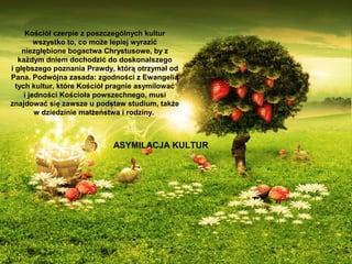 Kościół czerpie z poszczególnych kultur
wszystko to, co może lepiej wyrazić
niezgłębione bogactwa Chrystusowe, by z
każdym dniem dochodzić do doskonalszego
i głębszego poznania Prawdy, którą otrzymał od
Pana. Podwójna zasada: zgodności z Ewangelią
tych kultur, które Kościół pragnie asymilować
i jedności Kościoła powszechnego, musi
znajdować się zawsze u podstaw studium, także
w dziedzinie małżeństwa i rodziny.

ASYMILACJA KULTUR

 