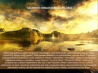 CZŁOWIEK OBRAZEM BOGA-MIŁOŚCI

Miłość jest podstawowym i wrodzonym powołaniem, czyli zdolnością i odpowiedzialnością za miłość
i wspólnotę, każdej istoty ludzkiej, która została stworzona na podobieństwo samego Boga. 2 sposoby
urzeczywistnienia powołania osoby ludzkiej do miłości: małżeństwo i dziewictwo, będące wypełnieniem
najgłębszej prawdy o człowieku, o jego istnieniu "na obraz Boży". Płciowość kobiety i mężczyzny
przejawia się w aktach małżeńskich jako dar z ciał. Owocem miłości małżeńskiej ma być wydanie
potomstwa na świat. Zawiercie małżeństwa jest więc przyjęciem pełnej odpowiedzialności skierowanej ku
planowaniu rodziny, ale też wewnętrzną wspólnotą życia i miłości, zamierzoną przez Boga.

 