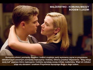 MAŁŻEŃSTWO - KOMUNIĄ MIĘDZY
BOGIEM I LUDŹMI

Komunia miłości pomiędzy Bogiem i ludźmi znajduje swój wymowny wyraz w przymierzu
oblubieńczym zawartym pomiędzy mężczyzną i kobietą. Główny przekaz Objawienia: "Bóg miłuje
swój lud" poprzez które mężczyzna i kobieta wyrażają swoją miłość małżeńską. Więź ich miłości
staje się obrazem i znakiem Przymierza łączącego Boga z Jego ludem.

 