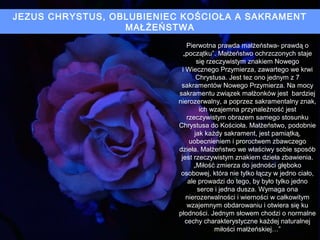 JEZUS CHRYSTUS, OBLUBIENIEC KOŚCIOŁA A SAKRAMENT
MAŁŻEŃSTWA
Pierwotna prawda małżeństwa- prawdą o
„początku”. Małżeństwo ochrzczonych staje
się rzeczywistym znakiem Nowego
i Wiecznego Przymierza, zawartego we krwi
Chrystusa. Jest tez ono jednym z 7
sakramentów Nowego Przymierza. Na mocy
sakramentu związek małżonków jest bardziej
nierozerwalny, a poprzez sakramentalny znak,
ich wzajemna przynależność jest
rzeczywistym obrazem samego stosunku
Chrystusa do Kościoła. Małżeństwo, podobnie
jak każdy sakrament, jest pamiątką,
uobecnieniem i proroctwem zbawczego
dzieła. Małżeństwo we właściwy sobie sposób
jest rzeczywistym znakiem dzieła zbawienia.
„Miłość zmierza do jedności głęboko
osobowej, która nie tylko łączy w jedno ciało,
ale prowadzi do tego, by było tylko jedno
serce i jedna dusza. Wymaga ona
nierozerwalności i wierności w całkowitym
wzajemnym obdarowaniu i otwiera się ku
płodności. Jednym słowem chodzi o normalne
cechy charakterystyczne każdej naturalnej
miłości małżeńskiej…”

 
