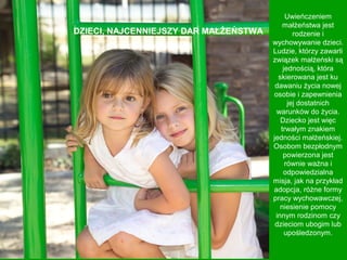 DZIECI, NAJCENNIEJSZY DAR MAŁŻEŃSTWA

Uwieńczeniem
małżeństwa jest
rodzenie i
wychowywanie dzieci.
Ludzie, którzy zawarli
związek małżeński są
jednością, która
skierowana jest ku
dawaniu życia nowej
osobie i zapewnienia
jej dostatnich
warunków do życia.
Dziecko jest więc
trwałym znakiem
jedności małżeńskiej.
Osobom bezpłodnym
powierzona jest
równie ważna i
odpowiedzialna
misja, jak na przykład
adopcja, różne formy
pracy wychowawczej,
niesienie pomocy
innym rodzinom czy
dzieciom ubogim lub
upośledzonym.

 
