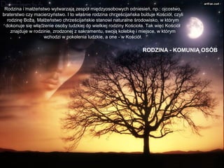 Rodzina i małżeństwo wytwarzają zespół międzyosobowych odniesień, np.: ojcostwo,
braterstwo czy macierzyństwo. I to właśnie rodzina chrześcijańska buduje Kościół, czyli
rodzinę Bożą. Małżeństwo chrześcijańskie stanowi naturalne środowisko, w którym
dokonuje się włączenie osoby ludzkiej do wielkiej rodziny Kościoła. Tak więc Kościół
znajduje w rodzinie, zrodzonej z sakramentu, swoją kolebkę i miejsce, w którym
wchodzi w pokolenia ludzkie, a one - w Kościół.

RODZINA - KOMUNIĄ OSÓB

 